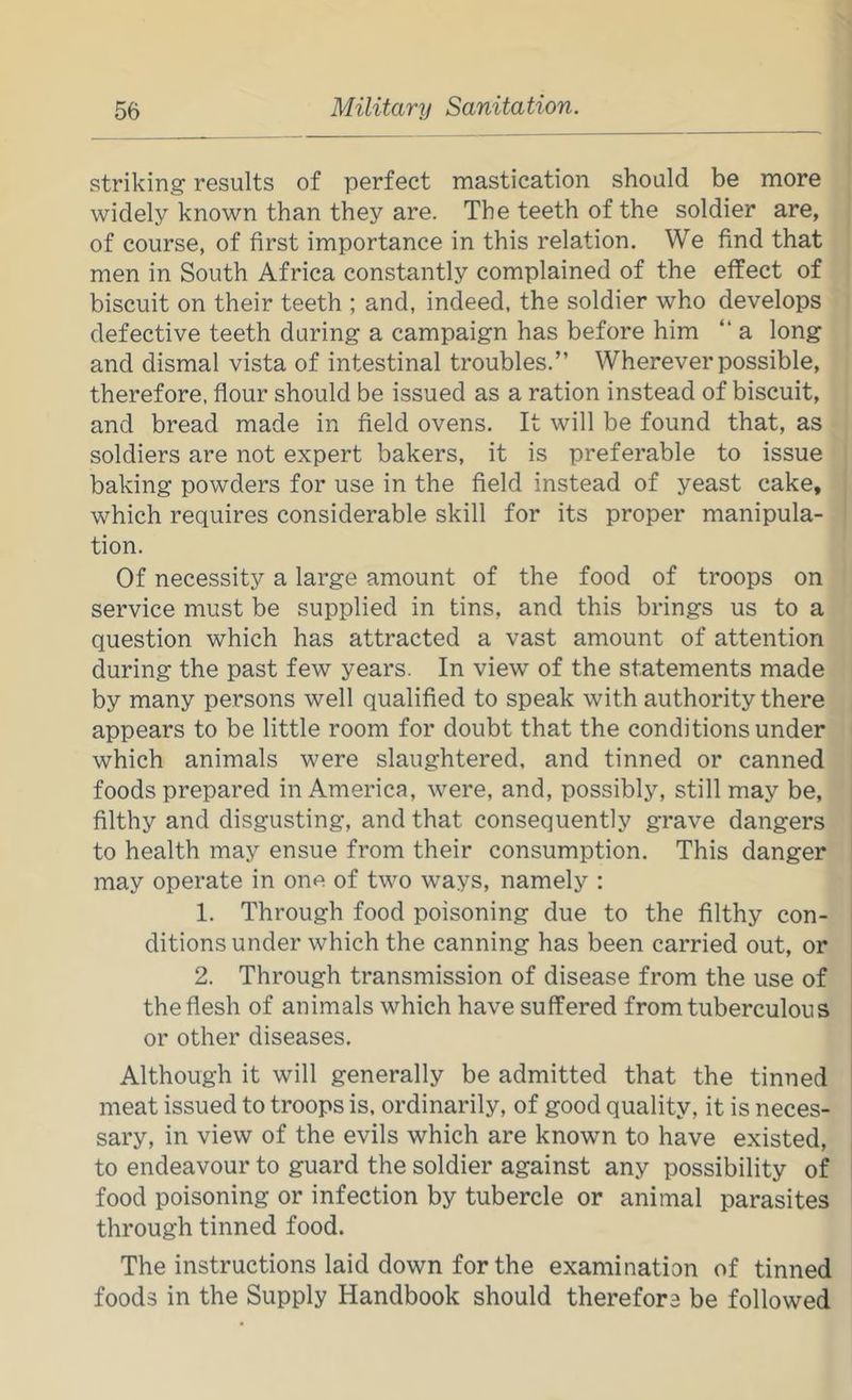 striking results of perfect mastication should be more widely known than they are. The teeth of the soldier are, of course, of first importance in this relation. We find that men in South Africa constantly complained of the effect of biscuit on their teeth ; and, indeed, the soldier who develops defective teeth daring a campaign has before him “ a long and dismal vista of intestinal troubles.” Wherever possible, therefore, flour should be issued as a ration instead of biscuit, and bread made in field ovens. It will be found that, as soldiers are not expert bakers, it is preferable to issue baking powders for use in the field instead of yeast cake, which requires considerable skill for its proper manipula- tion. Of necessity a large amount of the food of troops on service must be supplied in tins, and this brings us to a question which has attracted a vast amount of attention during the past few years. In view of the statements made by many persons well qualified to speak with authority there appears to be little room for doubt that the conditions under which animals were slaughtered, and tinned or canned foods prepared in America, were, and, possibly, still may be, filthy and disgusting, and that consequently grave dangers to health may ensue from their consumption. This danger may operate in one of two ways, namely : 1. Through food poisoning due to the filthy con- ditions under which the canning has been carried out, or 2. Through transmission of disease from the use of the flesh of animals which have suffered from tuberculous or other diseases. Although it will generally be admitted that the tinned meat issued to troops is. ordinarily, of good quality, it is neces- sary, in view of the evils which are known to have existed, to endeavour to guard the soldier against any possibility of food poisoning or infection by tubercle or animal parasites through tinned food. The instructions laid down for the examination of tinned foods in the Supply Handbook should therefore be followed
