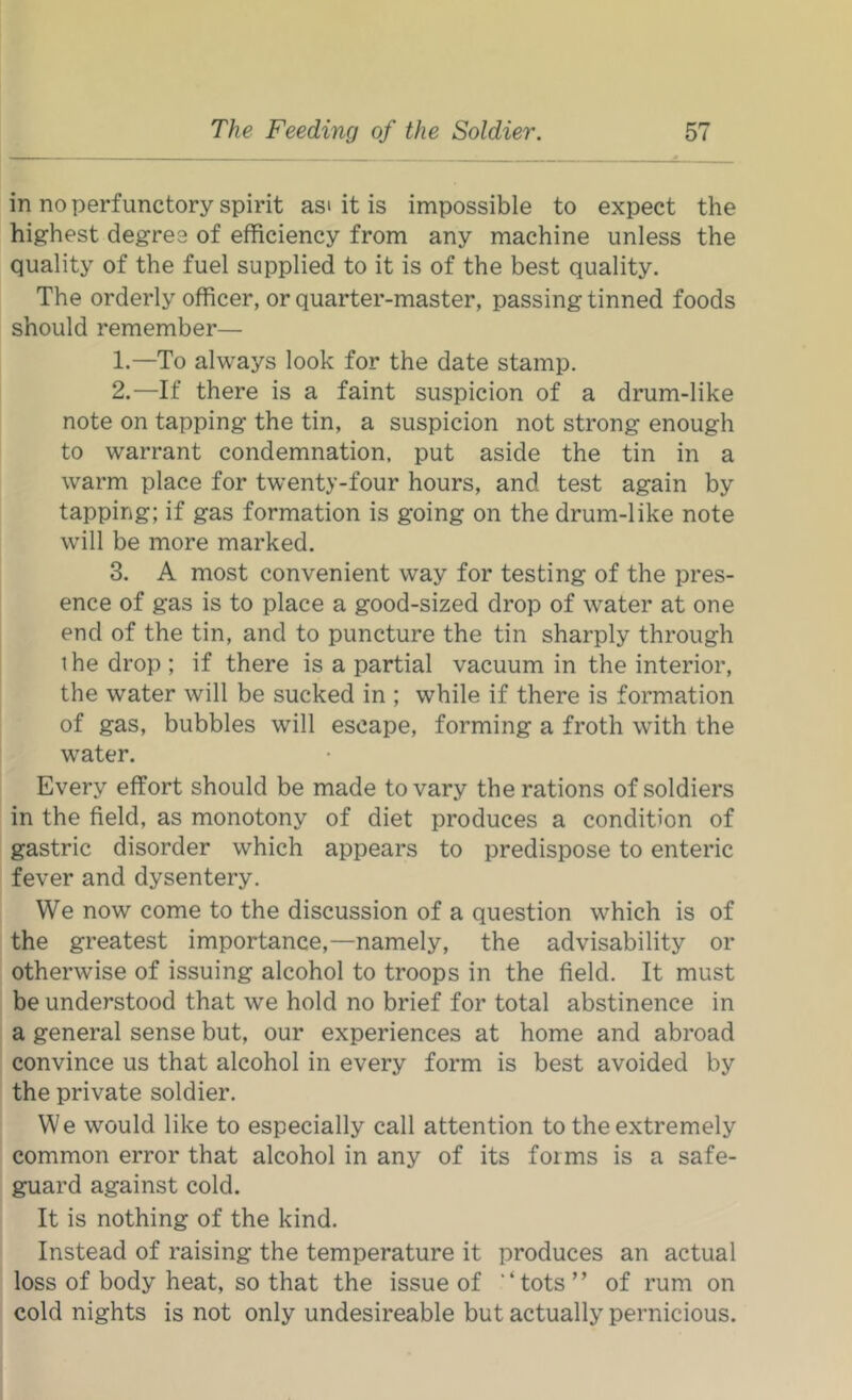 in no perfunctory spirit asi it is impossible to expect the highest degree of efficiency from any machine unless the quality of the fuel supplied to it is of the best quality. The orderly officer, or quarter-master, passing tinned foods should remember— 1. —To always look for the date stamp. 2. —If there is a faint suspicion of a drum-like note on tapping the tin, a suspicion not strong enough to warrant condemnation, put aside the tin in a warm place for twenty-four hours, and test again by tapping; if gas formation is going on the drum-like note will be more marked. 3. A most convenient way for testing of the pres- ence of gas is to place a good-sized drop of water at one end of the tin, and to puncture the tin sharply through ihe drop ; if there is a partial vacuum in the interior, the water will be sucked in ; while if there is formation of gas, bubbles will escape, forming a froth with the water. Every effort should be made to vary the rations of soldiers in the field, as monotony of diet produces a condition of gastric disorder which appears to predispose to enteric fever and dysentery. We now come to the discussion of a question which is of the greatest importance,—namely, the advisability or otherwise of issuing alcohol to troops in the field. It must be understood that we hold no brief for total abstinence in a general sense but, our experiences at home and abroad convince us that alcohol in every form is best avoided by the private soldier. We would like to especially call attention to the extremely common error that alcohol in any of its forms is a safe- guard against cold. It is nothing of the kind. Instead of raising the temperature it produces an actual loss of body heat, so that the issue of “tots” of rum on cold nights is not only undesireable but actually pernicious.