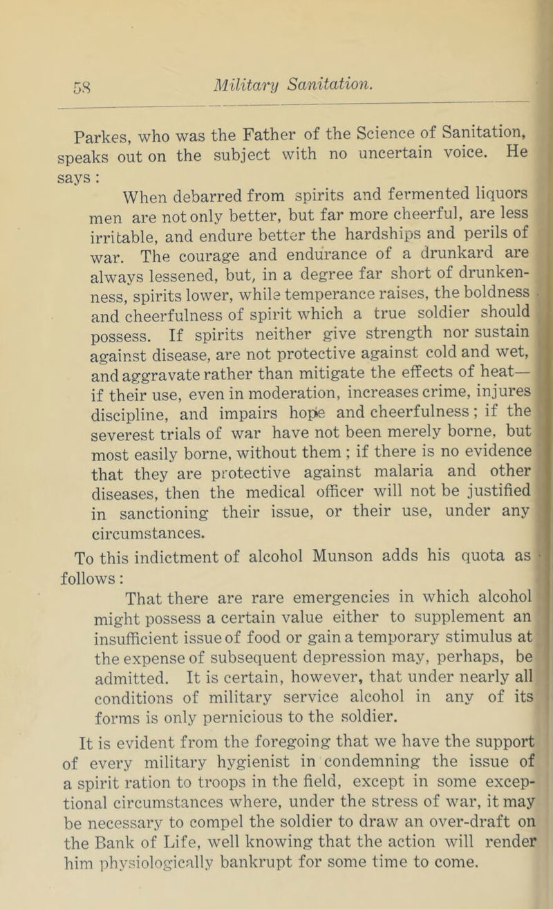 Parkes, who was the Father of the Science of Sanitation, speaks out on the subject with no uncertain voice. He says: When debarred from spirits and fermented liquors men are not only better, but far more cheerful, are less irritable, and endure better the hardships and perils of war. The courage and endurance of a drunkard are always lessened, but, in a degree far short of drunken- ness, spirits lower, while temperance raises, the boldness • and cheerfulness of spirit which a true soldier should possess. If spirits neither give strength nor sustain against disease, are not protective against cold and wet, and aggravate rather than mitigate the effects of heat— if their use, even in moderation, increases crime, injures discipline, and impairs hopte and cheerfulness; if the severest trials of war have not been merely borne, but most easily borne, without them ; if there is no evidence that they are protective against malaria and other diseases, then the medical officer will not be justified in sanctioning their issue, or their use, under any circumstances. To this indictment of alcohol Munson adds his quota as follows: That there are rare emergencies in which alcohol might possess a certain value either to supplement an insufficient issue of food or gain a temporary stimulus at the expense of subsequent depression may, perhaps, be admitted. It is certain, however, that under nearly all conditions of military service alcohol in any of its forms is only pernicious to the soldier. It is evident from the foregoing that we have the support of every military hygienist in condemning the issue of a spirit ration to troops in the field, except in some excep- tional circumstances where, under the stress of war, it may be necessary to compel the soldier to draw an over-draft on the Bank of Life, well knowing that the action will render him physiologically bankrupt for some time to come.