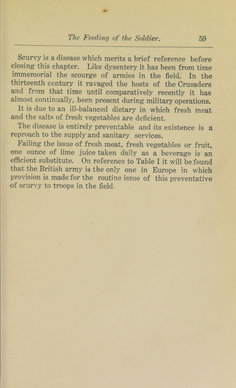 Scurvy is a disease which merits a brief reference before closing this chapter. Like dysentery it has been from time immemorial the scourge of armies in the field. In the thirteenth century it ravaged the hosts of the Crusaders and from that time until comparatively recently it has almost continually, been present during military operations. It is due to an ill-balanced dietary in which fresh meat and the salts of fresh vegetables are deficient. The disease is entirely preventable and its existence is a reproach to the supply and sanitary services. Failing the issue of fresh meat, fresh vegetables or fruit, one ounce of lime juice taken daily as a beverage is an efficient substitute. On reference to Table I it will be found that the British army is the only one in Europe in which provision is made for the routine issue of this preventative of scurvy to troops in the field.