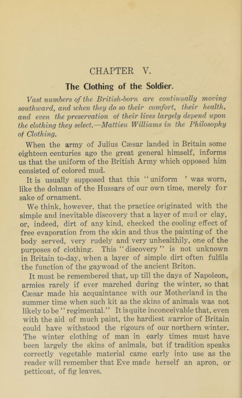 CHAPTER V. The Clothing of the Soldier. Vast numbers of the British-horn are continually moving southward, and when they do so their comfort, their health, and even the preservation of their lives largely depend upon the clothing they select—Mattieu Williams in the Philosophy of Clothing. When the army of Julius Caesar landed in Britain some eighteen centuries ago the great general himself, informs us that the uniform of the British Army which opposed him consisted of colored mud. It is usually supposed that this “uniform ’ was worn, like the dolman of the Hussars of our own time, merely for sake of ornament. We think, however, that the practice originated with the simple and inevitable discovery that a layer of mud or clay, or, indeed, dirt of any kind, checked the cooling effect of free evaporation from the skin and thus the painting of the body served, very rudely and very unhealthily, one of the purposes of clothing. This “ discovery ” is not unknown in Britain to-day, when a layer of simple dirt often fulfils the function of the gaywoad of the ancient Briton. It must be remembered that, up till the days of Napoleon, armies rarely if ever marched during the winter, so that Caesar made his acquaintance with our Motherland in the summer time when such kit as the skins of animals was not likely to be “ regimental. ” It is quite inconceivable that, even with the aid of much paint, the hardiest warrior of Britain could have withstood the rigours of our northern winter. The winter clothing of man in early times must have been largely the skins of animals, but if tradition speaks correctly vegetable material came early into use as the reader will remember that Eve made herself an apron, or petticoat, of fig leaves.
