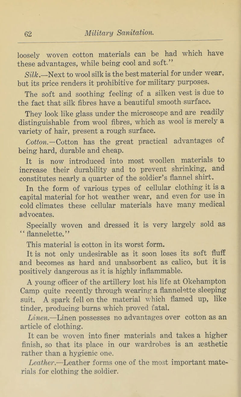 loosely woven cotton materials can be had which have these advantages, while being cool and soft.” Silk.—^exi to wool silk is the best material for under wear, but its price renders it prohibitive for military purposes. The soft and soothing feeling of a silken vest is due to the fact that silk fibres have a beautiful smooth surface. They look like glass under the microscope and are readily distinguishable from wool fibres, which as wool is merely a variety of hair, present a rough surface. Cotton.—Cotton has the great practical advantages of being hard, durable and cheap. It is now introduced into most woollen materials to increase their durability and to prevent shrinking, and constitutes nearly a quarter of the soldier’s fiannel shirt. In the form of various types of cellular clothing it is a capital material for hot weather wear, and even for use in cold climates these cellular materials have many medical advocates. Specially woven and dressed it is very largely sold as “ flannelette.” This material is cotton in its worst form. It is not only undesirable as it soon loses its soft fluff and becomes as hard and unabsorbent as calico, but it is positively dangerous as it is highly inflammable. A young officer of the artillery lost his life at Okehampton Camp quite recently through wearing a flannelette sleeping suit. A spark fell on the material which flamed up, like tinder, producing burns which proved fatal. Linen.—Linen possesses no advantages over cotton as an article of clothing. It can be woven into finer materials and takes a higher finish, so that its place in our wardrobes is an aesthetic rather than a hygienic one. Leather.—Leather forms one of the most important mate- rials for clothing the soldier.