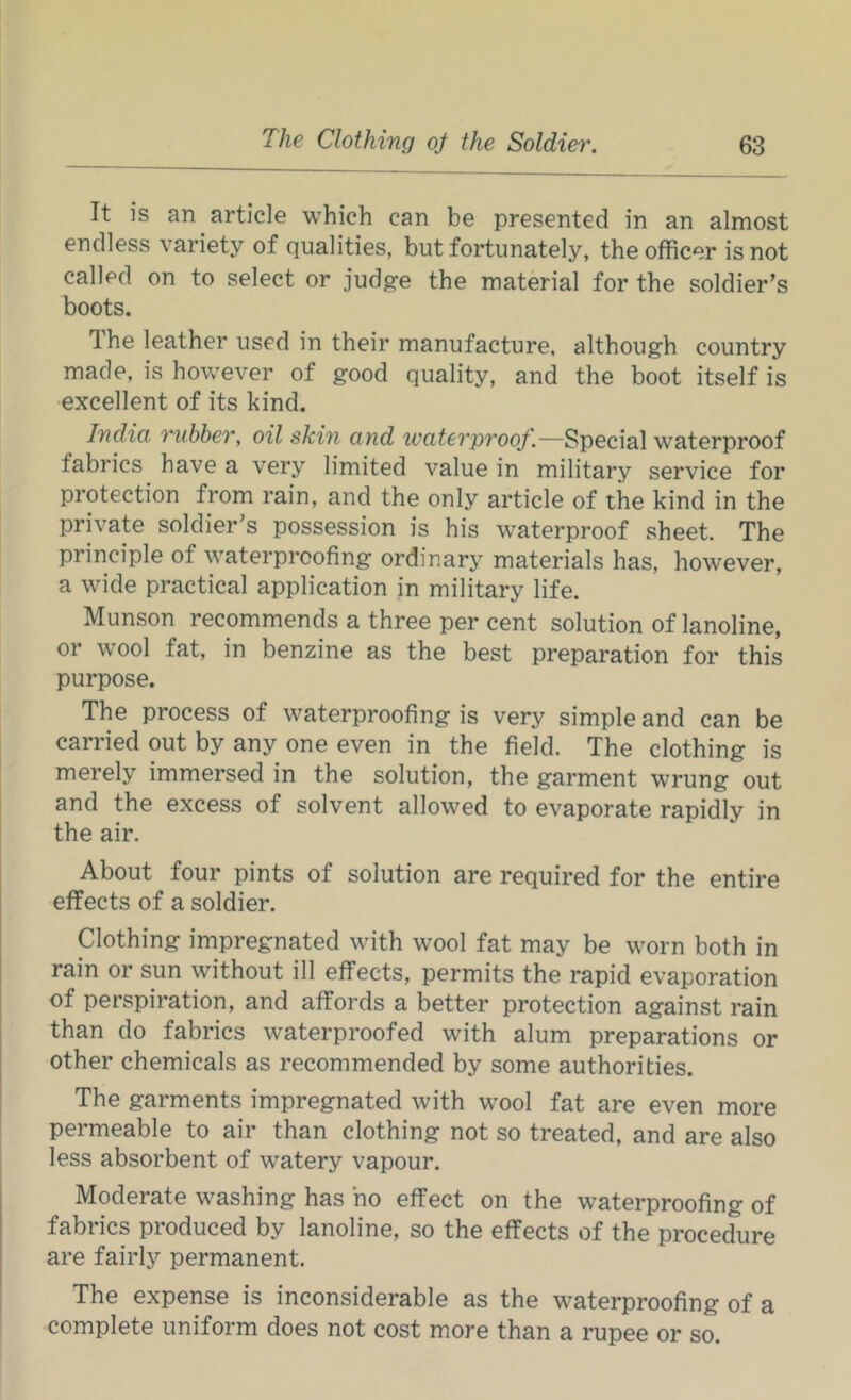 It is an article which can be presented in an almost endless variety of qualities, but fortunately, the officer is not called on to select or jud^e the material for the soldier’s boots. The leather used in their manufacture, although country made, is however of good quality, and the boot itself is excellent of its kind. India rubber, oil skin and waterproof.—Special waterproof fabrics have a very limited value in military service for protection from rain, and the only article of the kind in the private soldier’s possession is his waterproof sheet. The principle of waterproofing ordinary materials has, however, a wide practical application in military life. Munson recommends a three per cent solution of lanoline, or wool fat, in benzine as the best preparation for this purpose. The process of waterproofing is very simple and can be carried out by any one even in the field. The clothing is merely immersed in the solution, the garment wrung out and the excess of solvent allowed to evaporate rapidly in the air. About four pints of solution are required for the entire effects of a soldier. Clothing impregnated with wool fat may be worn both in rain or sun without ill effects, permits the rapid evaporation of perspiration, and affords a better protection against rain than do fabrics waterproofed with alum preparations or other chemicals as recommended by some authorities. The garments impregnated with wool fat are even more permeable to air than clothing not so treated, and are also less absorbent of watery vapour. Moderate washing has ho effect on the waterproofing of fabrics produced by lanoline, so the effects of the procedure are fairly permanent. The expense is inconsiderable as the waterproofing of a complete uniform does not cost more than a rupee or so.