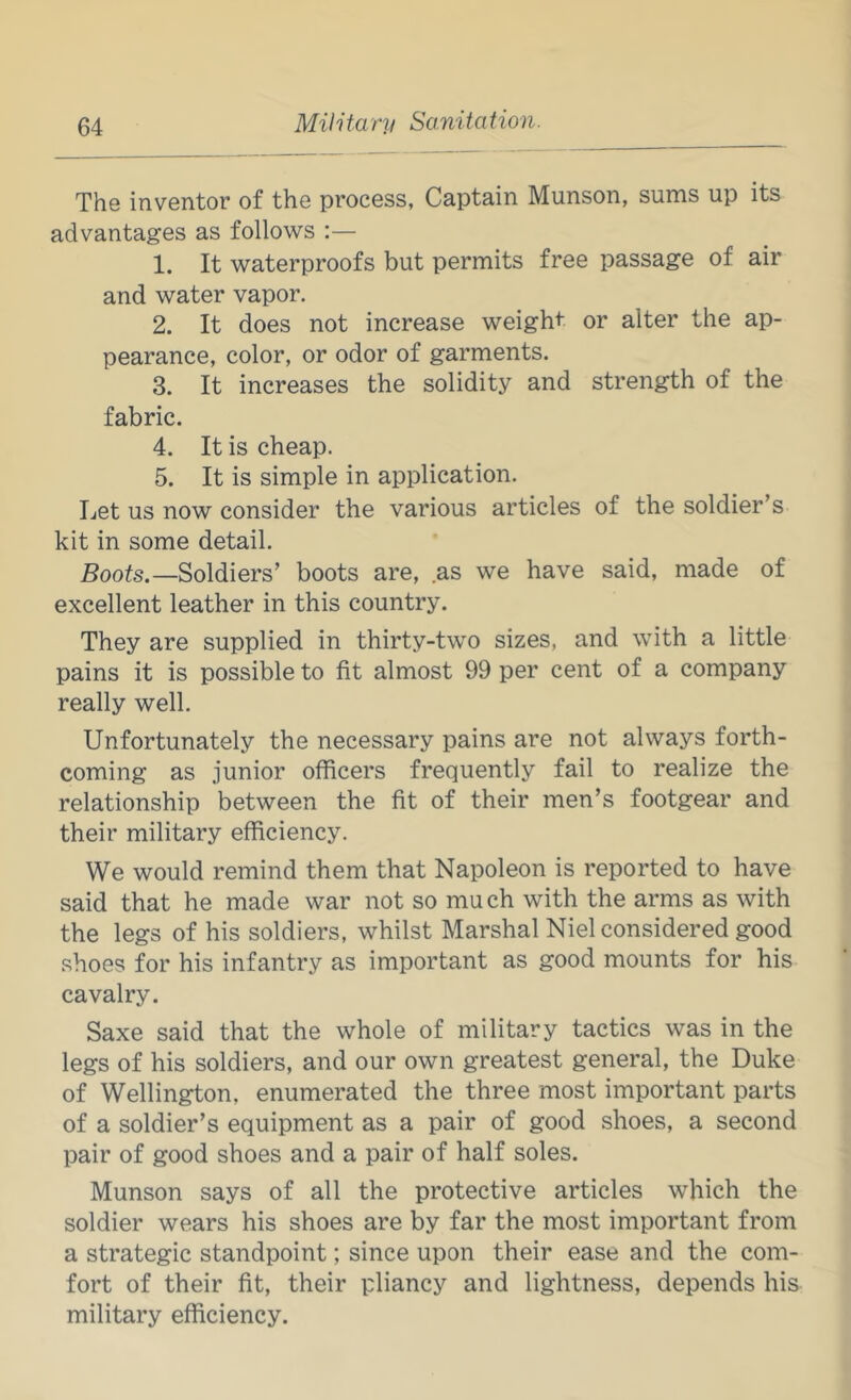 The inventor of the process, Captain Munson, sums up its advantages as follows :— 1. It waterproofs but permits free passage of air and water vapor. 2. It does not increase weight or alter the ap- pearance, color, or odor of garments. 3. It increases the solidity and strength of the fabric. 4. It is cheap. 5. It is simple in application. Let us now consider the various articles of the soldier’s kit in some detail. Boots.—Soldiers’ boots are, as we have said, made of excellent leather in this country. They are supplied in thirty-two sizes, and with a little pains it is possible to fit almost 99 per cent of a company really well. Unfortunately the necessary pains are not always forth- coming as junior officers frequently fail to realize the relationship between the fit of their men’s footgear and their military efficiency. We would remind them that Napoleon is reported to have said that he made war not so much with the arms as with the legs of his soldiers, whilst Marshal Niel considered good shoes for his infantry as important as good mounts for his cavalry. Saxe said that the whole of military tactics was in the legs of his soldiers, and our own greatest general, the Duke of Wellington, enumerated the three most important parts of a soldier’s equipment as a pair of good shoes, a second pair of good shoes and a pair of half soles. Munson says of all the protective articles which the soldier wears his shoes are by far the most important from a strategic standpoint; since upon their ease and the com- fort of their fit, their pliancy and lightness, depends his military efficiency.