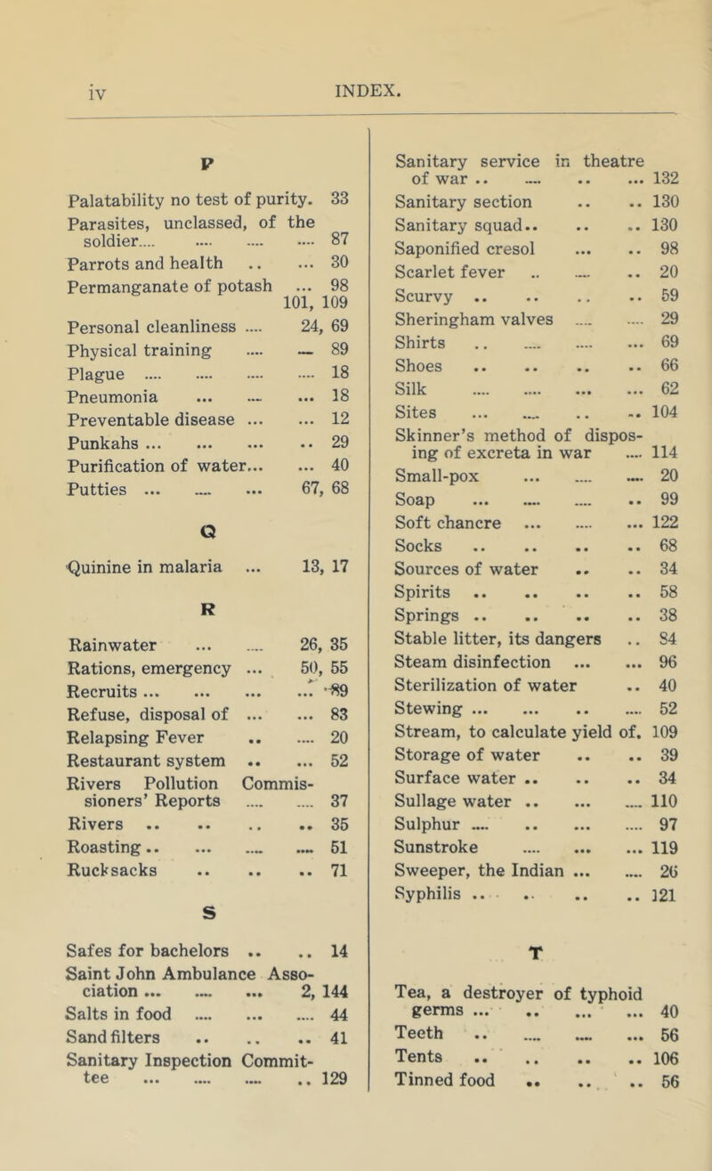 V Sanitary service in theatre of war • • • 132 Palatability no test of purity. 33 Sanitary section « « 130 Parasites, unclassed , of the Sanitary squad.. 130 soldier .... .... 87 Saponified cresol 98 Parrots and health ... 30 Scarlet fever 20 Permanganate of potash ... 98 101, 109 Scurvy 59 Personal cleanliness 24, 69 Sheringham valves .... 29 Physical training _ 89 Shirts ... 69 Plague .... 18 Shoes • • 66 Pneumonia — ... 18 Silk ... 62 Preventable disease ... 12 Sitss ••• .... • • m 0 104 Punkahs .. 29 Skinner’s method of dispos- iner of excreta in war 114 Purification of water... ... 40 Small-pox •••• 20 Putties ••• 67, 68 Sodp ••• •••■ .... • • 99 Q Soft chancre • • • 122 Socks •• • • ■ • • • 68 Quinine in malaria ... 13, 17 Sources of water • • 34 R Spirits 58 Springs 38 Rainwater 26, 35 Stable litter, its dangers « 84 Rations, emergency • • • 50, 55 Steam disinfection • • • 96 Recruits • • • ..T -89 Sterilization of water • • 40 Refuse, disposal of « • • ... 83 Stewing .... 52 Relapsing Fever • • .... 20 Stream, to calculate yield of. 109 Restaurant system • • ... 52 Storage of water • • 39 Rivers Pollution Commis- Surface water .. • • 34 sioners’ Reports .... .... 37 Sullage water .... 110 Rivers .. 35 Sulphur .... 97 Roasting •••• ..~ 51 Sunstroke « • » 119 Rucksacks • • .. 71 Sweeper, the Indian ... 26 S Syphilis •• 121 Safes for bachelors • • .. 14 T Saint John Ambulance Asso- ci&^ion ••• • •• 2, 144 Tea, a destroyer of typhoid Salts in food • •• .... 44 germs 40 Sand filters • • .. 41 Teeth • •• 56 Sanitary Inspection Commit- Tents ■ .. • • 106 ^€0 ••• •••■ .... .. 129 Tinned food • • 56