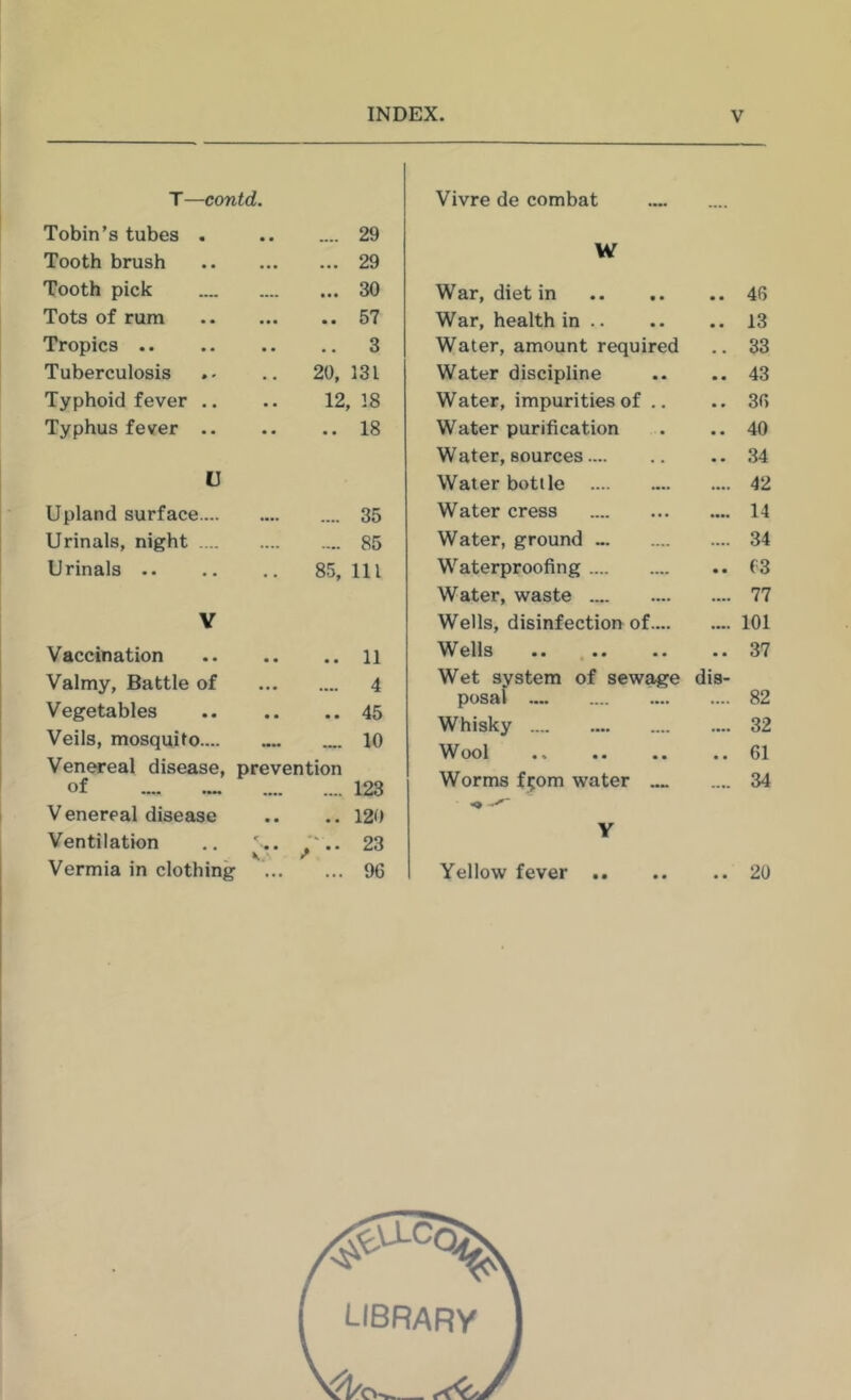 T—contd. Tobin's tubes . • • .... 29 Tooth brush • • • 29 Tooth pick « • • 30 Tots of rum * * • • • 57 Tropics .. • • 3 Tuberculosis 20, 131 Typhoid fever .. 12 18 Typhus fever .. • • •• 18 U Upland surface.... •••> .... 35 Urinals, night .... .... .... 85 Urinals .. 85, 111 Y Vaccination , * 11 Valmy, Battle of ■ • • .... 4 Vegetables • • • • 45 Veils, mosquito.... •••• 10 Ven^eal disease, of prevention 123 V enereal disease • • , * 120 Ventilation r '• • K. 23 Vermia in clothing ... 96 Vivre de combat W War, diet in .. 46 War, health in .. .. 13 Water, amount required .. 33 Water discipline .. 43 Water, impurities of .. .. 36 Water purification .. 40 Water, sources .. 34 Water bottle .... 42 Water cress .... 14 Water, ground .... 34 Waterproofing .. f3 Water, waste .... 77 Wells, disinfection of.... .... 101 Wells .. 37 Wet system of sewage posal dis- .... 82 Whisky .... 32 Wool .. 61 Worms f;om water .... .... 34 Y Yellow fever .. .. 20 library