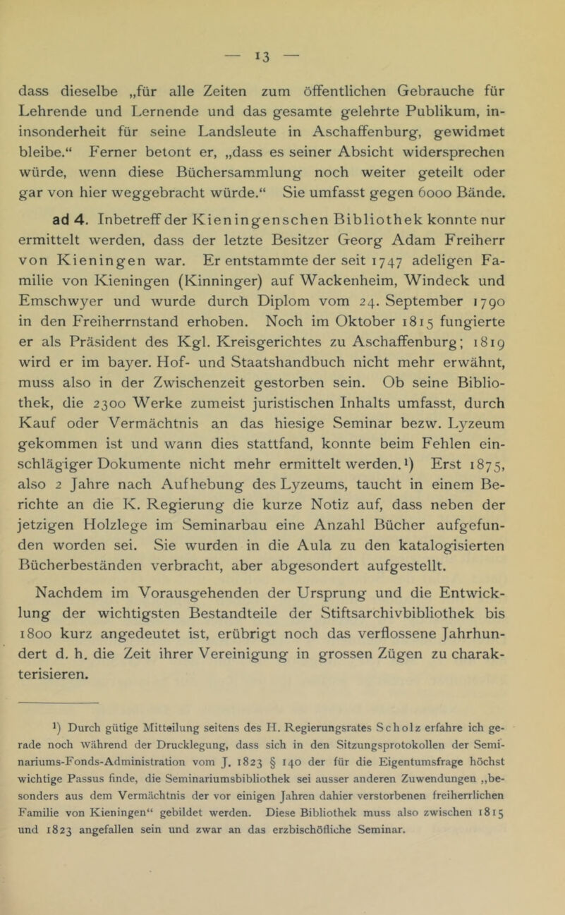 dass dieselbe „für alle Zeiten zum öffentlichen Gebrauche für Lehrende und Lernende und das gesamte gelehrte Publikum, in- insonderheit für seine Landsleute in Aschaffenburg, gewidmet bleibe.“ P'erner betont er, „dass es seiner Absicht widersprechen würde, wenn diese Büchersam.mlung noch weiter geteilt oder gar von hier weggebracht würde.“ Sie umfasst gegen 6000 Bände. ad 4. Inbetreff der Kieningenschen Bibliothek konnte nur ermittelt werden, dass der letzte Besitzer Georg Adam Freiherr von Kieningen war. Er entstammte der seit 1747 adeligen Fa- milie von Kieningen (Kinninger) auf Wackenheim, Windeck und Emschwyer und wurde durch Diplom vom 24. September 1790 in den Freiherrnstand erhoben. Noch im Oktober 1815 fungierte er als Präsident des Kgl. Kreisgerichtes zu Aschaffenburg; 1819 wird er im bayer. Hof- und Staatshandbuch nicht mehr erwähnt, muss also in der Zwischenzeit gestorben sein. Ob seine Biblio- thek, die 2300 Werke zumeist juristischen Inhalts umfasst, durch Kauf oder Vermächtnis an das hiesige Seminar bezw. L3'^zeum gekommen ist und wann dies stattfand, konnte beim Fehlen ein- schlägiger Dokumente nicht mehr ermittelt werden. *) Erst 1875, also 2 Jahre nach Aufhebung des Lyzeums, taucht in einem Be- richte an die K. Regierung die kurze Notiz auf, dass neben der jetzigen Holzlege im Seminarbau eine Anzahl Bücher aufgefun- den worden sei. Sie wurden in die Aula zu den katalogisierten Bücherbeständen verbracht, aber abgesondert aufgestellt. Nachdem im Vorausgehenden der Ursprung und die Entwick- lung der wichtigsten Bestandteile der Stiftsarchivbibliothek bis 1800 kurz angedeutet ist, erübrigt noch das verflossene Jahrhun- dert d. h. die Zeit ihrer Vereinigung in grossen Zügen zu charak- terisieren. Durch gütige Mitteilung seitens des H. Regierungsrates .Scholz erfahre ich ge- rade noch während der Drucklegung, dass sich in den Sitzungsprotokollen der Semf- nariums-Fonds-Administration vom J. 1823 § 140 der für die Eigentumsfrage höchst wichtige Passus finde, die Seminariumsbibliothek sei ausser anderen Zuwendungen „be- sonders aus dem Vermächtnis der vor einigen Jahren dahier verstorbenen freiherrlichen Familie von Kieningen“ gebildet werden. Diese Bibliothek muss also zwischen 1815 und 1823 angefallen sein und zwar an das erzbischöfliche Seminar.