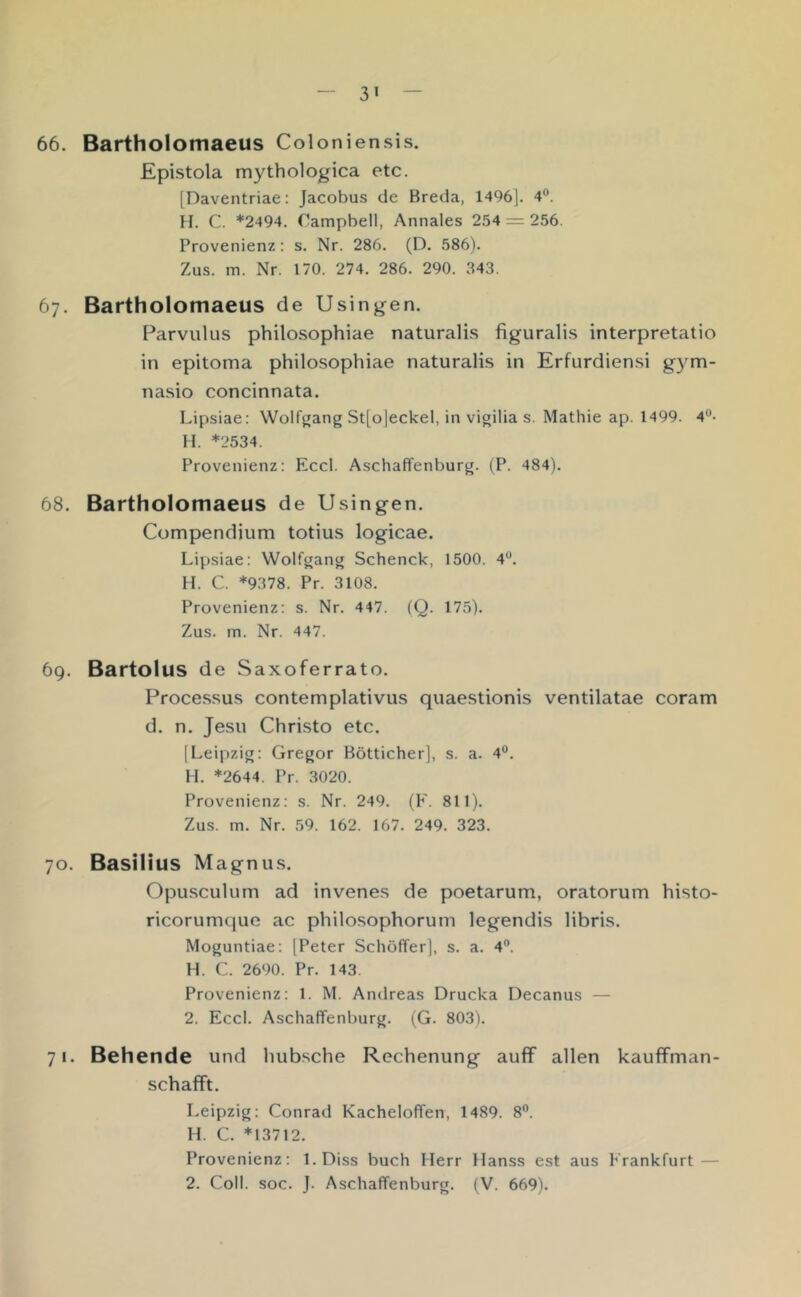 66. Bartholomaeus Coloniensis. Epistola mythologica etc. [Daventriae: Jacobus de Breda, 1496]. 4®. H. C. *2494. Campbell, Annales 254 = 256. Provenienz: s. Nr. 286. (D. 586). Zus. m. Nr. 170. 274. 286. 290. 343. 67. Bartholomaeus de Usingen. Parvulus philosophiae naturalis figuralis interpretatio in epitoma philosophiae naturalis in Erfurdiensi gym- nasio concinnata. Lipsiae: Wolf^ang St[o]eckel, in vigilia s. Mathie ap. 1499. 4^- H. *2534. Provenienz: Eccl. Aschaffenburg. (P. 484). 68. Bartholomaeus de Usingen. Compendium totius logicae. Lipsiae: Wolfgang Schenck, 1500. 4^*. H. C. *9378. Pr. 3108. Provenienz: s. Nr. 447. (Q. 175). Zus. m. Nr. 447. 69. Bartolus de Saxoferrato. Proce.ssus contemplativus quaestionis ventilatae coram d. n. Jesu Christo etc. [Leipzig: Gregor Bötticher], s. a. 4®. H. *2644. Pr. 3020. Provenienz: s. Nr. 249. (F. 811). Zus. m. Nr. 59. 162. 167. 249. 323. 70. Basilius Magnus. Opusculum ad invenes de poetarum, oratorum histo- ricorumque ac philosophorum legendis libris. Moguntiae: [Peter Schöffer], s. a. 4®. H. C. 2690. Pr. 143. Provenienz: 1. M. Andreas Drucka Decanus — 2. Eccl. Aschaffenburg. (G. 803). 71. Behende und hübsche Rechenung aufF allen kauffman- schafft. Leipzig: Conrad Kacheloffen, 1489. 8®. H. C. *13712. Provenienz: l.Diss buch Herr Hanss est aus Frankfurt —