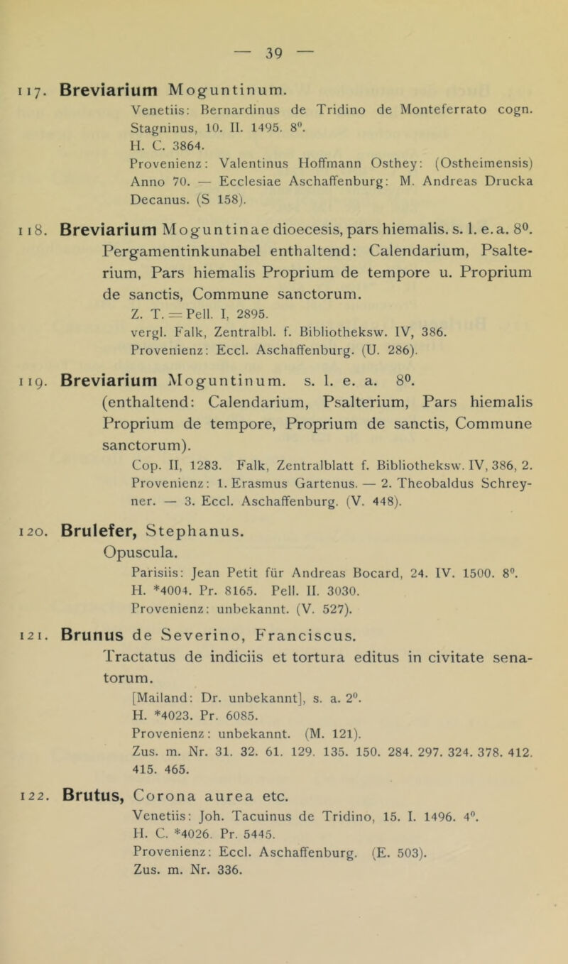 117. Breviarium Moguntinum. Venetiis: Bernardinus de Tridino de Monteferrato cogn. Stagninus, 10. II. 1495. 8. H. C. 3864. Provenienz: Valentinus Hoffmann Osthey: (Ostheimensis) Anno 70. — Ecclesiae Aschaffenburg: M. Andreas Drucka Decanus. (S 158). 118. Breviarium Moguntinae dioecesis, pars hiemalis. s. 1. e.a. 8^. Pergamentinkunabel enthaltend: Calendarium, Psalte- rium, Pars hiemalis Proprium de tempore u. Proprium de sanctis, Commune sanctorum. Z. T. = Pell. I, 2895. vergl. Falk, Zentralbl. f. Bibliotheksw. IV, 386. Provenienz: Eccl. Aschaffenburg. (U. 286). 119. Breviarium Moguntinum. s. 1. e. a. 8®. (enthaltend: Calendarium, Psalterium, Pars hiemalis Proprium de tempore. Proprium de sanctis. Commune sanctorum). Cop. II, 1283. Falk, Zentralblatt f. Bibliotheksw. IV, 386, 2. Provenienz: 1. Erasmus Gartenus. — 2. Theobaldus Schrey- ner. — 3. Eccl. Aschaffenburg. (V. 448). 120. Brulefer, Stephanus. Opuscula. Parisiis: Jean Petit für Andreas Bocard, 24. IV. 1500. 8®. H. *4004. Pr. 8165. Pell. II. 3030. Provenienz: unbekannt. (V. 527). 121. Brunus de Severino, Franciscus. Tractatus de indiciis et tortura editus in civitate sena- torum. [Mailand: Dr. unbekannt], s. a. 2®. H. *4023. Pr. 6085. Provenienz: unbekannt. (M. 121). Zus. m. Nr. 31. 32. 61. 129. 135. 150. 284. 297. 324. 378. 412. 415. 465. 122. Brutus, Corona aurea etc, Venetiis: Joh. Tacuinus de Tridino, 15, I. 1496. 4”. H. C. *4026. Pr. 5445. Provenienz: Eccl. Aschaffenburg. (E. 503).