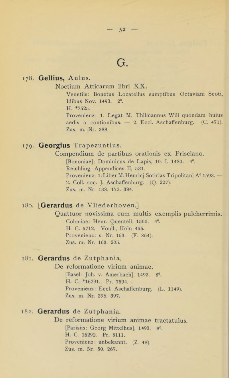 G. 178. Gellitis, Aulus. Noctium Atticarum libri XX. Venetiis: Bonetus Locatellus sumptibus Octaviani Scoti, Idibus Nov. 1493. 2®. H. *7525. Provenienz: 1. Legat M. Thilmannus Will quondam huius aedis a contionibus. — 2. Eccl. Aschaffenburg. (C. 471). Zus. m. Nr. 388. 179. Georgius Trapezuntius. Compendium de partibus orationis ex Prisciano. [Bononiae]; Dominicus de Lapis, 10. I. 1480. 4®. Reichling, Appendices II, 531. Provenienz: 1.Liber M. Henricj Sotirias Tripolitani A° 1593.— 2. Coli. soc. J. Aschaflfenburg. (Q. 227). Zus. m. Nr. 138. 172. 384. 180. [Gerardus de Vliederhoven.] Quattuor novissima cum multis exemplis pulcherrimis. Coloniae: Henr. Quentell, 1500. 4®. H. C. 5712, Voull., Köln 455. Provenienz: s. Nr. 163. (F. 864). Zus. m. Nr. 163. 205. 181. Gerardus de Zutphania. De reformatione virium animae. [Basel: Joh. v. Amerbach], 1492. 8®. H. C. *16291. Pr. 7594. Provenienz: Eccl. Aschaffenburg. (L. 1149). Zus. m. Nr. 396. 397. 182. Gerardus de Zutphania. De reformatione virium animae tractatulus. [Parisiis: Georg Mittelhus], 1493. 8®, H. C. 16292. Pr. 8111. Provenienz: unbekannt. (Z. 48). Zus. m. Nr. 50. 267.