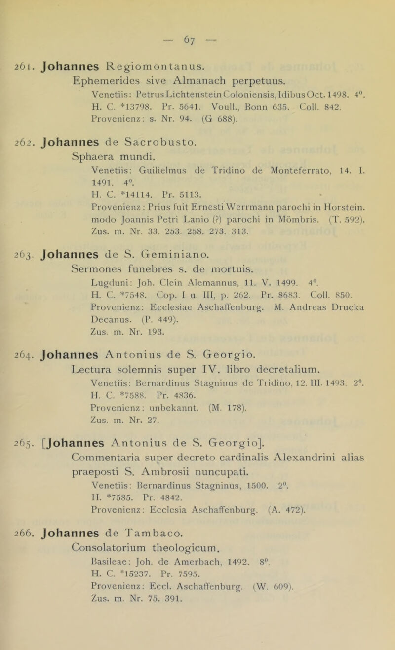 6? 201. Johannes Regiomontanus. Ephemerides sive Almanach perpetuus. Vcnetiis: Petrus Lichtenstein Coloniensis, UlibusOct. 1498. 4”. H. C. *13798. Pr. 5641. Voull., Bonn 635. Coli. 842. Provenienz: s. Nr. 94. (G 688). 262. Johannes de Sacrobusto. Sphaera mundi. Venetiis: Guilielmus de Tridino de Monteferrato, 14. I. 1491. 4'’. 11. C. *14114. Pr. 5113. Provenienz : Prius fuit Ernesti Werrmann parochi in Horstein. mod(j Joannis Petri Lanio (?) parochi in Mömbris. (T. 592). Zus. m. Nr. 33. 253. 258. 273. 313. 263. Johannes de S. (xeminiano, Sermone.s funebres s. de mortui.s. Luuduni: Joh. (dein Alemannus, 11. V. 1499. 4®. H. C. *7548. Cop. I u. 111, p. 262. Pr. 8683. Coli. 850. Provenienz: Ecclesiae Aschaffenburg. M. Andreas Drucka Decanus. (P. 449). Zus. m. Nr. 193. 264. Johannes Antoniu.s de vS. Georgio. Lectura .solemni.s super IV. libro dccretalium. Venetiis: Bernardinus Stagninus de Tridino, 12. 111. 1493. 2. H. C. *7588. Pr. 4836. Provenienz; unbekannt. (M. 178). Zus. m. Nr. 27. 2^5- [Johannes Antonius de S. Georgio]. Cotnmentaria super decreto cardinalis Alexandrini alias praeposti S. Anibrosii nuncupati. Venetiis: Bernardinus Stagninus, 1500. 2®. H. *7585. Pr. 4842. Provenienz: Ecclesia Aschaffenburg. (A. 472). 266. Johannes de Tambaco. Consolatorium theologicum. Basileae: Joh. de Amerbach, 1492. 8”. H. C. *15237. Pr. 7.595. Provenienz: Eccl. Aschaffenburg. (\V. 609). Zus. m. Nr. 75. 391.