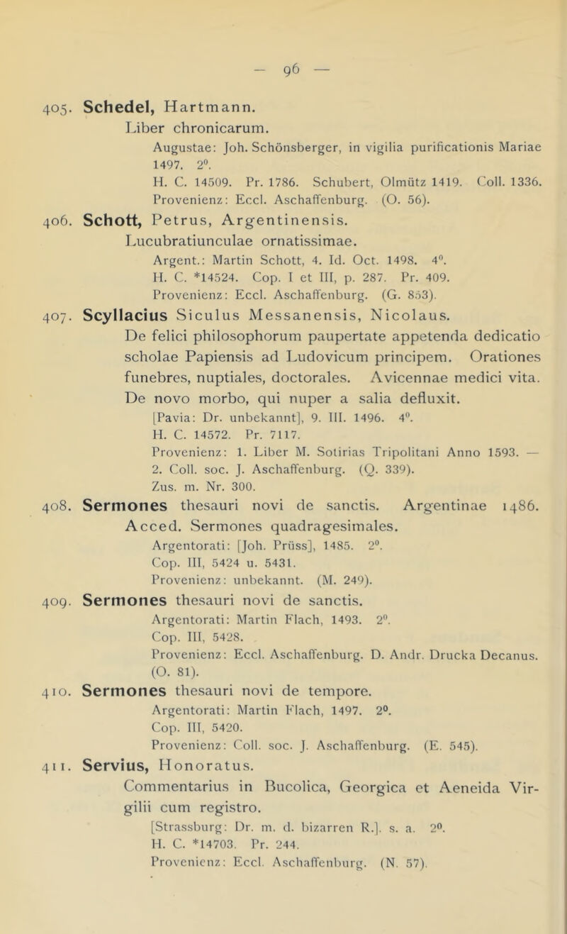 405. Schedel, Hartmann. Liber chronicarum. Augustae: Joh. Schönsberger, in vigilia purificationis Mariae 1497. 2“. H. C. 14509. Pr. 1786. Schubert, Olmütz 1419. Coli. 1336. Provenienz: Eccl. Aschaffenburg. (O. 56). 406. Schott, Petrus, Argentinensis. Lucubratiunculae ornatissimae. Argent.: Martin Schott, 4. Id. Oct. 1498. 4”. M. C. *14524. Cop. I et III, p. 287. Pr. 409. Provenienz: Eccl. Aschaffenburg. (G. 8.53). 407. Scyllacius Siculus Messanensis, Nicolaus. De felici philosophorum paupertate appetenda dedicatio scholae Papien.sis ad Ludovicum principem. Orationes funebres, nuptiales, doctorales. Avicennae medici vita. De novo morbo, qui nuper a salia defluxit. [Pavia: Dr. unbekannt], 9. III. 1496. 4”. H. C. 14572. Pr. 7117. Provenienz: 1. Liber M. Solirias Tiipolitani Anno 1593. — 2. Coli. soc. J. Aschaffenburg. (Q. 339). Zus. m. Nr. 300. 408. Sermones thesauri novi de sanctis. Argentinae i486. Acced. Sermones quadragesimales. Argentorati: [Joh. Prüss], 1485. 2®. Cop. III, 5424 u. 5431. Provenienz: unbekannt. (M. 249). 40Q. Sermones thesauri novi de sanctis. Argentorati: Martin Flach, 1493. 2®. Cop. III, 5428. Provenienz: Eccl. Aschaffenburg. D. Andr. Drucka Decanus. (O. 81). 410. Sermones thesauri novi de tempore. Argentorati: Martin Flach, 1497. 2°. Cop. III, 5420. Provenienz: Coli. soc. J. Aschaffenburg. (E. 545). 411. Servius, Honoratus. Commentarius in Bucolica, Georgica et Aeneida Vir- gilii cum registro. [Strassburg: Dr. m. d. bizarren R.]. s. a. 2°. M. C. *14703. Pr. 244.