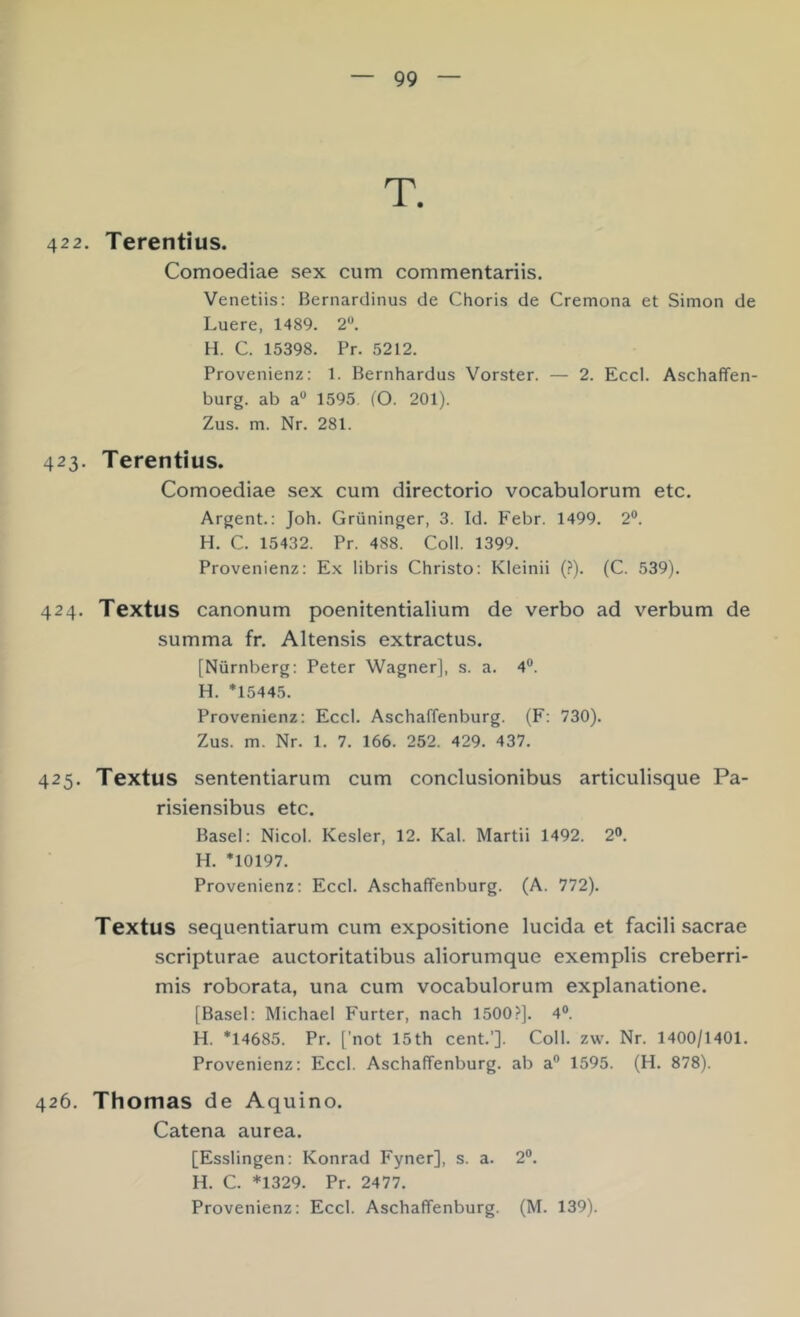 422. Terentius. Comoediae sex cum commentariis. Venetiis: Bernardinus de Choris de Cremona et Simon de Luere, 1489. 2“. H. C. 15398. Pr. 5212. Provenienz: 1. Bernhardus Vorster. — 2. Eccl. Aschaffen- burg. ab a** 1595 (O. 201). Zus. m. Nr. 281. 423. Terentius. Comoediae sex cum directorio vocabulorum etc. Argent.: Joh. Grüninger, 3. Id. Febr. 1499. 2®. H. C. 15432. Pr. 488. Coli. 1399. Provenienz: Ex libris Christo: Kleinii (?). (C. 539). 424. Textus canonum poenitentialium de verbo ad verbum de summa fr. Altensis extractus. [Nürnberg: Peter Wagner], s. a. 4®. H. *15445. Provenienz: Eccl. Aschaffenburg. (F: 730). Zus. m. Nr. 1. 7. 166. 252. 429. 437. 425. Textus sententiarum cum conclusionibus articulisque Pa- risiensibus etc. Basel: Nicol. Kesler, 12. Kal. Martii 1492. 2®. H. *10197. Provenienz: Eccl. Aschaffenburg. (A. 772). Textus sequentiarum cum expositione lucida et facili sacrae scripturae auctoritatibus aliorumque exemplis creberri- mis roborata, una cum vocabulorum explanatione. [Basel: Michael Furter, nach 1500?]. 4®. H. *14685. Pr. ['not 15th Cent.’]. Coli. zw. Nr. 1400/1401. Provenienz: Eccl. Aschaffenburg, ab a® 1595. (H. 878). 426. Thomas de Aquino. Catena aurea. [Esslingen: Konrad Fyner], s. a. 2®. H. C. *1329. Pr. 2477.