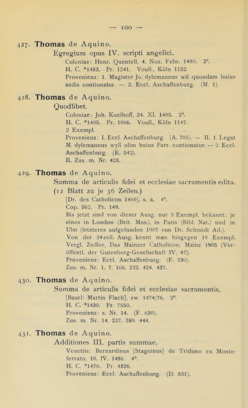 lOO 427. Thomas de Aquino. Egregium opus IV, scripti angelici. Coloniae: Henr. Quentell, 4. Non. Febr. 1480. 2“. H. C. *1483. Pr. 1241. Voull., Köln 1152. Provenienz: 1. Magister Jo. dylemannus wil quondam huius aedis contionator. — 2. Eccl. Aschaffenburg. (M. 1). 428. Thomas de Aquino. Quodlibet. Coloniae: Joh. Koelhoff, 24. XI. 1485. 2®. H. C. *1405. Pr, 1066. Voull., Köln 1147. 2 Exempl. Provenienz: I. Eccl. Aschaffenburg. (A. 705). — II. 1. Legat M. dylemannus wyll olim huius Parr. contionator. — 2. Eccl. Aschaffenburg. (E. 542). II. Zus. m. Nr. 428. 429. Thomas de Aquino. Summa de articulis fidei et eccle.siae sacramentis edita. (12 Blatt zu je 36 Zeilen.) [Dr. des Catholicon 1460], s, a. 4®. Cop. 562. Pr. 149. Bis jetzt sind von dieser Ausg. nur 3 Exempl. bekannt: je eines in London (Brit. Mus,), in Paris (Bibi. Nat.) und in Ulm (letzteres aufgefunden 1907 von Dr. Schmidt Ad.). Von der 34zeil. Ausg. kennt man hingegen 18 Exempl. Vergl. Zedier, Das Mainzer Catholicon, Mainz 1905 (Ver- öffentl. der Gutenberg-Gesellschaft IV, 47). Provenienz: Eccl. Aschaffenburg. (F. 730). Zus. m. Nr. 1. 7. 166. 232. 424. 437. 430. Thomas de Aquino. Summa de articulis fidei et ecclesiae sacramentis. [Basel: Martin Flach], zw. 1474/76. 2®. H. C. *1430. Pr. 7550. Provenienz: s. Nr. 14. (F. 630), Zus. m. Nr. 14. 237. 389. 444. 431. Thomas de Aquino. Additiones III. partis summae. Venetiis: Bernardinus [Stagninus] de Tridimo ex Monte- ferrato, 10. IV. 1486. 4®. H. C. *1470. Pr. 4826.