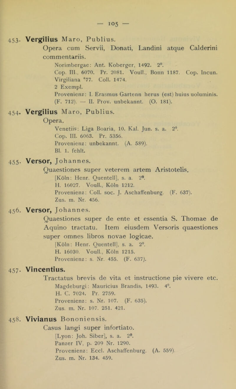 453- Vergilius Maro, Publius. Opera cum Servii, Donati, Landini atque Calderini commentariis. Norimbergae: Ant. Koberger, 1492. 2®. Cop. in., 6070. Pr. 2081. Voull., Bonn 1187. Cop. Incun. Virgiliana *77. Coli. 1474. 2 Exempl. Provenienz: I. Erasmus Gartenn herus (est) huius uoluminis. (F. 712). — II. Prov. unbekannt. (O. 181). 454. Vergilius Maro, Publius. Opera. Venetiis: Liga Boaria, 10. Kal. Jun. s. a. 2®. Cop. III. 6063. Pr. 5356. Provenienz: unbekannt. (A. 589). Bl. 1. fehlt. 455. Versor, Johannes. Quaestiones super veterem artem Aristotelis. [Köln: Henr. QuentellJ, s. a. 2®. H. 16027. Voull., Köln 1212. Provenienz: Coli. soc. J. Aschaffenburg. (F. 637). Zus. m. Nr. 456. 456. Versor, Johannes. Quaestiones super de ente et essentia S. Thomae de Aquino tractatu. Item eiusdem Versoris quaestiones super omnes libros novae logicae. [Köln: Henr. Quentell], s. a. 2®. H. 16030. Voull., Köln 1215. Provenienz: s. Nr. 455. (F. 637). 457. Vincentius. Tractatus brevis de vita et instructione pie vivere etc. Magdeburgi: Mauricius Brandis, 1493. 4®. H. C. 7024. Pr. 2759. Provenienz: s. Nr. 107. (F. 635). Zus. m. Nr. 107. 251. 421. 458. Vivianus Bononiensis. Casus langi super infortiato. [Lyon: Joh. Siber], s. a. 2®. Panzer IV, p. 209 Nr. 1290. Provenienz: Eccl. Aschaffenburg. (A. 559). Zus. m. Nr. 134. 459.