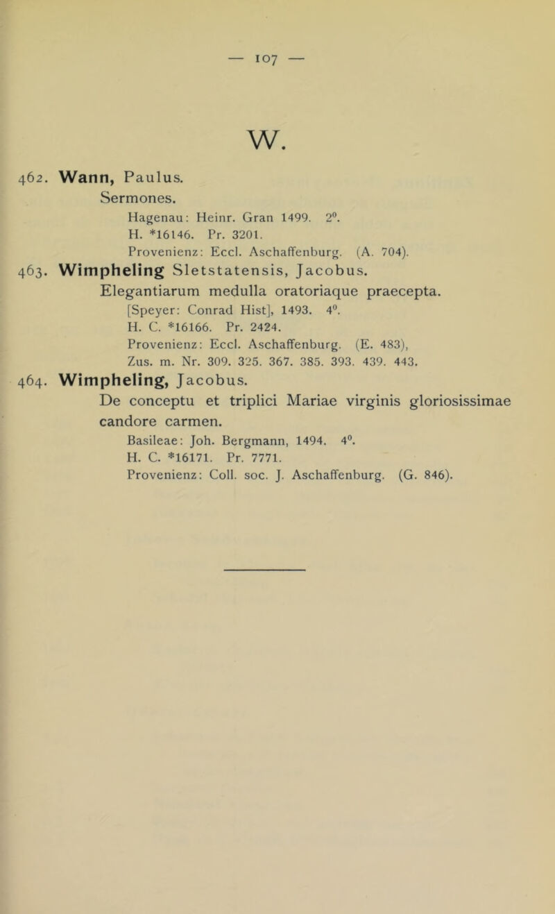 W. 462. Wann, Paulus. Sermones. Hagenau: Heinr. Gran 1499. 2®. H. *16146. Pr. 3201. Provenienz: Eccl. Aschaffenburg. (A. 704). 463. Wimpheling Sletstatensis, Jacobus. Elegantiarum medulla oratoriaque praecepta. [Speyer: Conrad Hist], 1493. 4°. H. C. *16166. Pr. 2424. Provenienz: Eccl. Aschaffenburg. (E. 483), Zus. m. Nr. 309. 325. 367. 385. 393. 439. 443. 464. Wimpheling, Jacobus. De conceptu et triplici Mariae virginis gloriosissimae candore carmen. Basileae: Joh. Bergmann, 1494. 4®. H. C. *16171. Pr. 7771. Provenienz: Coli. soc. J. Aschaffenburg. (G. 846).