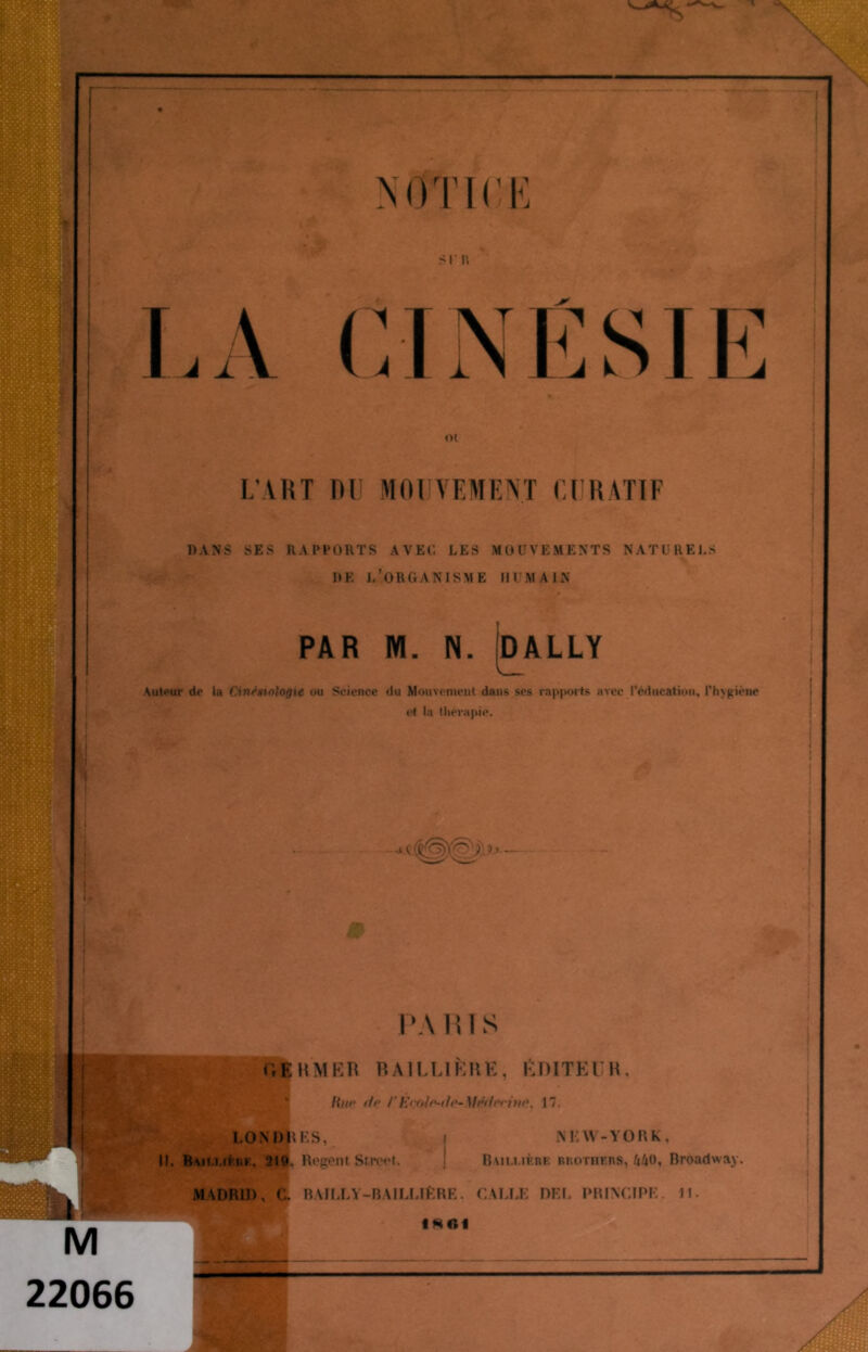 1111 il' l; CJNÉSIE L1 ART RU MOUVEMENT CURATIF DANS SES RAPPORTS AVEC LES MOUVEMENTS NATURELS DE L’ORGANISME HUMAIN PAR M. N. pALLY Autour do la CinoVio/oflie ou Science du Mouvement dans ses rapports avec l'éducation, l'hygiène et la thérapie. PARIS fVfKMER BAILLIÈRE, ÉDITEUR, lini‘ tir rErol^b-Médrewo. 17. LONDRES. II. Baii.mfrf, 219. Ri'gont Street. N 12 W- YORK, Bam.i.if.rf rrothfrs, 440, Broadway. MADRID, C. BAILLY-BAILLIÈRE. GALLE DEL PRINCIPE. 11. fRGI 22066