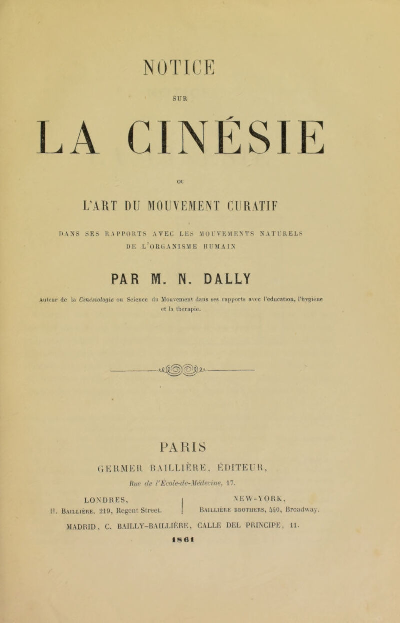 SUR oi L’ART DU MOUVEMENT CURATIF HANS SES RAPPORTS AVEC LES .MOUVEMENTS NATURELS DE L’ORGANISME HUMAIN PAR M. N. DALLY Auteur de la Cinésiologie ou Science du Mouvement dans ses rapports avec l’éducation, l'hygiène et la thérapie. PARIS (’, K RM HH B AI ET 1ÈRE , KO [TE T B Hue de VÈcole-ile-Médecine. 17. LONDRES, I!. Baillière. 219, Regent Street. MADRID, C. BAILLY-BAILLIÈRE, \ E\\ - Y OR k, Baillière Brothers, i/|0, Broadway. GALLE DEL PRINCIPE. 11. IMG!