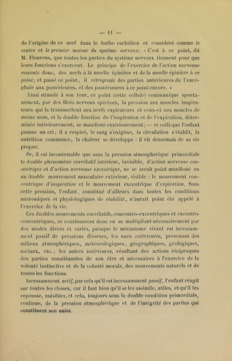 de l’origine de ce nerf dans le bulbe rachidien et considéré comme le centre et le premier moteur du système nerveux. « C’est à ce point, dit M. Flourens, que toutes les parties du système nerveux tiennent pour que leurs fonctions s’exercent. Le principe de l’exercice de l’action nerveuse remonte donc, des nerfs à la moelle épinière et delà moelle épinière à ce point; et passé ce point, il rétrograde des parties antérieures de l’encé- phale aux postérieures, et des postérieures à ce point encore. » Ainsi stimulé à son tour, ce point (celte cellule) communique sponta- nément, par des filets nerveux spéciaux, la pression aux muscles inspira- teurs qui la transmettent aux nerfs expirateurs et ceux-ci aux muscles de même nom, et la double fonction de l’inspiration et de l’expiration, déter- minée intérieurement, se manifeste extérieurement;— et voilà que l’enfant pousse un cri ; il a respiré, le sang s’oxigène, la circulation s’établit, la nutrition commence, la chaleur se développe : il vit désormais de sa vie propre. Or, il est incontestable que sans la pression atmosphérique primordiale le double phénomène corrélatif intérieur, invisible, d’action nerveuse con- centrique et d’action nerveuse excentrique, ne se serait point manifesté en un double mouvement musculaire extérieur, visible : le mouvement con- centrique d'inspiration et le mouvement excentrique d’expiration. Sans cette pression, l’enfant, constitué d’ailleurs dans toutes les conditions anatomiques et physiologiques de viabilité, n’aurait point été appelé à l’exercice de la vie. Ces doubles mouvements corrélatifs, concentro-excentriques et exeentro- eoncentriques, se continueront donc en se multipliant nécessairement par des modes divers et variés, puisque le mécanisme vivant est incessam- ment passif de pressions diverses, les unes extérieures, provenant des milieux atmosphériques, météorologiques, géographiques, géologiques, sociaux, etc.; les autres intérieures, résultant des actions réciproques des parties constituantes de son être et nécessaires à l’exercice de la volonté instinctive et de la volonté morale, des mouvements naturels et de toutes les fonctions. Incessamment actif, par cela qu’il est incessamment passif, l’enfant réagit sur toutes les choses, car il faut bien qu’il se les assimile, utiles, et qu’il les repousse, nuisibles,et cela, toujours sous la double condition primordiale, continue, de la pression atmosphérique et de l’intégrité des parties qui constituent son unité.