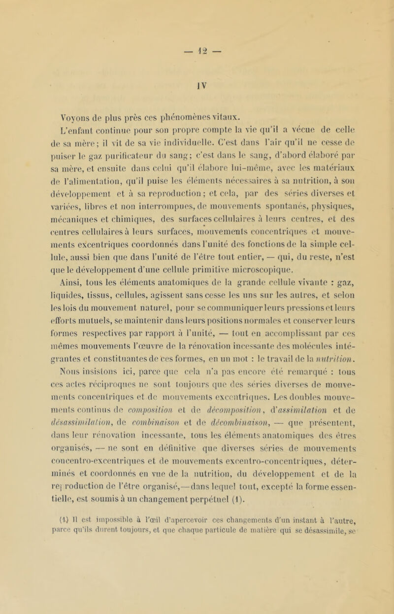 Voyons de plus près ees phénomènes vitaux. L’enfant continue pour son propre compte la vie qu’il a vécue de celle de sa mère; il vit de sa vie individuelle. C’est dans l’air qu’il ne cesse de puiser le gaz purificateur du sang; c’est dans le sang, d’abord élaboré par sa mère, et ensuite dans celui qu’il élabore lui-même, avec les matériaux de l’alimentation, qu’il puise les éléments nécessaires à sa nutrition, à son développement et à sa reproduction ; et cola, par des séries diverses et variées, libres et non interrompues, de mouvements spontanés, physiques, mécaniques et chimiques, des surfaces cellulaires à leurs centres, et des centres cellulaires à leurs surfaces, mouvements concentriques et mouve- ments excentriques coordonnés dans l’unité des fonctions de la simple cel- lule, aussi bien que dans l’unité de l’être tout entier, — qui, du reste, n’est que le développement d’une cellule primitive microscopique. Ainsi, tous les éléments anatomiques de la grande cellule vivante : gaz, liquides, tissus, cellules, agissent sans cesse les uns sur les autres, et selon les lois du mouvement naturel, pour se communiquer leurs pressionset leurs efforts mutuels, se maintenir dans leurs positions normales et conserver leurs formes respectives par rapport à Limité, — tout en accomplissant par ces mêmes mouvements l’œuvre de la rénovation incessante des molécules inté- gralités et constituantes de ces formes, en un mot : le travail de la nutrition. Nous insistons ici, parce que cela n’a pas encore été remarqué : tous ces actes réciproques ne sont toujours que des séries diverses de mouve- ments concentriques et de mouvements excentriques. Les doubles mouve- ments continus de composition et de décomposition, d’assimilation et de désassimilation, de combinaison et de décombinaison, — que présentent, dans leur rénovation incessante, tous les éléments anatomiques des êtres organisés, — ne sont en définitive que diverses séries de mouvements coneentro-excentriques et de mouvements exeentro-coneentriques, déter- minés et coordonnés en vue de la nutrition, du développement et de la rej roduction de l’être organisé,—dans lequel tout, excepté la forme essen- tielle, est soumis à un changement perpétuel (1). (i) 11 est impossible à l'œil d'apercevoir ces changements d’un instant à l’autre, parce qu'ils durent toujours, et que chaque particule de matière qui se désassimile, se