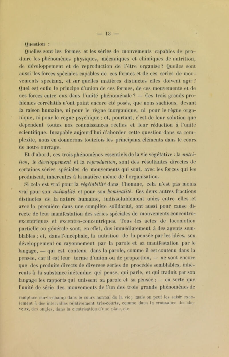 Question : Quelles sont les formes et les séries de mouvements capables de pro- duire les phénomènes physiques, mécaniques et chimiques de nutrition, de développement et de reproduction de l’étre organisé? Quelles sont aussi les forces spéciales capables de ces formes et de ces séries de mou- vements spéciaux, et sur quelles matières distinctes elles doivent agir ? Quel est enfin le principe d’union de ces formes, de ces mouvements et de ces forces entre eux dans l’unité phénoménale ? — Ces trois grands pro- blèmes corrélatifs n’ont point encore été posés, que nous sachions, devant la raison humaine, ni pour le règne inorganique, ni pour le règne orga- nique, ni pour le règne psychique; et, pourtant, c’est de leur solution que dépendent toutes nos connaissances réelles et leur réduction à l’uuiti* scientifique. Incapable aujourd’hui d’aborder cette question dans sa com- plexité, nous en donnerons toutefois les principaux éléments dans le cours de notre ouvrage. Et d’abord, ces trois phénomènes essentiels de la vie végétative : la nutri- tion , le développement et la reproduction, sont des résultantes directes de certaines séries spéciales de mouvements qui sont, avec les forces qui les produisent, inhérentes à la matière même de l’organisation. Si cela est vrai pour la vègélabilitè dans l’homme, cela n’est pas moins vrai pour son animalité et pour son hominalité. Ces deux autres fractions distinctes de la nature humaine, indissolublement unies entre elles et avec la première dans une complète solidarité, ont aussi pour cause di- recte de leur manifestation des séries spéciales de mouvements coneentro- excentriques et excentro-eoncentriques. Tous les actes de locomotion partielle ou générale sont, en effet, dus immédiatement à des agents sem- blables ; et, dans l’encéphale, la nutrition de la pensée par les idées, son développement ou rayonnement par la parole et sa manifestation par le langage, — qui est contenu dans la parole, comme il est contenu dans la pensée, car il est leur terme d’union ou de proportion, — ne sont encore que des produits directs de diverses séries de procédés semblables, inhé- rents à la substance inétendue qui pense, qui parle, et qui traduit par son langage les rapports qui unissent sa parole et sa pensée ; — en sorte que l’unité de série des mouvements de l’un des trois grands phénomènes de remplace sur-le-champ dans le cours normal de la vie; mais on peut les saisir exac- tement à des intervalles relativement très-courts, comme dans la croissance dus che- veux, des oncles, dans la cicatrisation d'une plaie, etc.