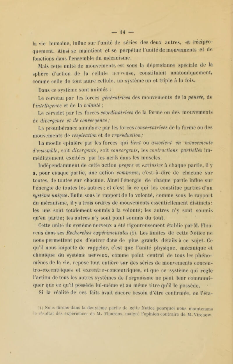 la vie humaine, indue sur l’unité de séries des deux autres, et récipro- quement. Ainsi se maintient et se perpétue l’unité de mouvements et de fonctions dans l’ensemble du mécanisme. Mais cette unité de mouvements est sous la dépendance spéciale de la sphère d’action de la cellule nerveuse, constituant anatomiquement, comme celle de tout autre cellule, un système un et triple à la fois. Dans ce système sont animés : Le cerveau par les forces génératrices des mouvements de la pensée, de \'intelligence et de la volonté ; Le cervelet par les forces coordinatrices de la forme ou des mouvements de divergence et de convergence ; La protubérance annulaire par les forces conservatrices de la forme ou des mouvements de respiration et de reproduction; La moelle épinière par les forces qui lient ou associent en mouvements d’ensemble, soit divergents, soit convergents, les contractions partielles im- médiatement excitées par les nerfs dans les muscles. Indépendamment de celte action propre et exclusive à chaque partie, il y a, pour chaque partie, une action commune, c'est-à-dire de chacune sur toutes, de toutes sur chacune. Ainsi l’énergie de chaque partie influe sur l’énergie de tontes les autres; et c’est là ce qui les constitue parties d’un système unique. Enfin sous le rapport de la volonté, comme sous le rapport du mécanisme, il y a trois ordres de mouvements essentiellement dislincls: les uns sont totalement soumis à la volonté; les autres n’y sont soumis qu'en partie; les autres n’y sont point soumis du tout. Cette unité du système nerveux a été rigoureusement établie par M. Flou- rens dans ses Recherches expérimentales (1). Les limites de cette Notice ne nous permettent pas d’entrer dans de plus grands détails à ce sujet. Ce qu’il nous importe de rappeler, c’est que l’unilé physique, mécanique et chimique du système nerveux, comme point central de tous les phéno- mènes de la vie, repose tout entière sur des séries de mouvements concen- tro-cxcentriques et exeenlro-coneentriques, et que ce système qui règle l’action de tous les autres systèmes de l’organisme ne peut leur communi- quer que ce qu’il possède lui-même et au même litre qu’il le possède. Si la réalité de ces faits avait encore besoin d’être confirmée, on l’éta- i) Nous dirons dans la deuxième partie de celle Notice pourquoi nous maintenons le résultat des expériences de M. Flourens. malgré l'opinion contraire de M. Virchow.