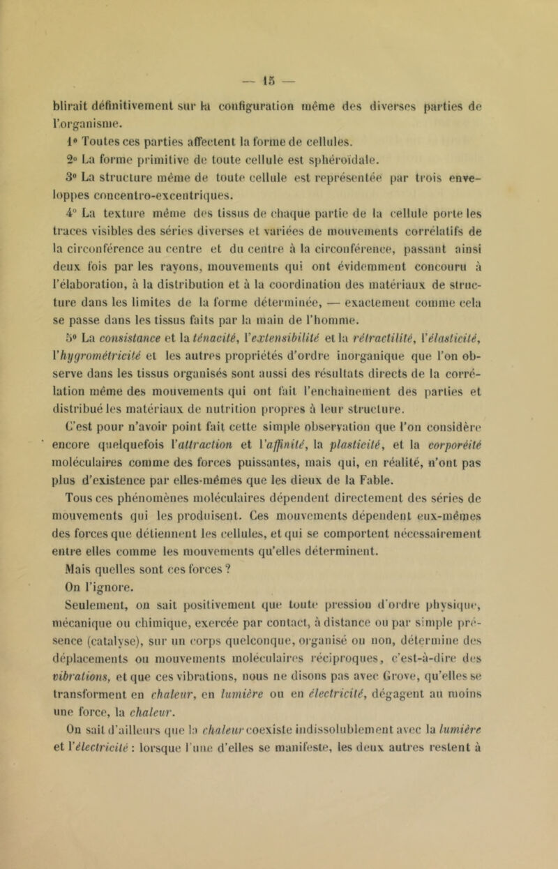 blirait définitivement sur kl configuration même des diverses parties de l’organisme. 1° Toutes ces parties affectent la forme de cellules. 2° La forme primitive de toute cellule est sphéroïdale. 3° La structure même de toute cellule est représentée par trois enve- loppes cnncentro-excentriques. 4° La texture même des tissus de chaque partie de la cellule porte les traces visibles des séries diverses et variées de mouvements corrélatifs de la circonférence au centre et du centre à la circonférence, passant ainsi deux fois par les rayons, mouvements qui ont évidemment concouru à l’élaboration, à la distribution et à la coordination des matériaux de struc- ture dans les limites de la forme déterminée, — exactement comme cela se passe dans les tissus faits par la main de l’homme. 5° La consistance et la ténacité, Y extensibilité et la rétractililé, Y élasticité, Yhygrométricité et les autres propriétés d’ordre inorganique que l’on ob- serve dans les tissus organisés sont aussi des résultats directs de la corré- lation même des mouvements qui ont fait l'enchaînement des parties et distribué les matériaux de nutrition propres à leur structure. L’est pour n’avoir point fait cette simple observation que l’on considère encore quelquefois Yattraction et l'affinité, la plasticité, et la corporèité moléculaires comme des forces puissantes, mais qui, en réalité, n’ont pas plus d’existence par elles-mêmes que les dieux de la Fable. Tous ces phénomènes moléculaires dépendent directement des séries de mouvements qui les produisent. Ces mouvements dépendent eux-mêmes des forces que détiennent les cellules, et qui se comportent nécessairement entre elles comme les mouvements qu’elles déterminent. Mais quelles sont ces forces ? On l’ignore. Seulement, on sait positivement que toute pression d’ordre physique, mécanique ou chimique, exercée par contact, à distance ou par simple pré- sence (catalyse), sur un corps quelconque, organisé ou non, détermine des déplacements ou mouvements moléculaires réciproques, c’est-à-dire des vibrations, et que ces vibrations, nous ne disons pas avec Grove, qu’elles se transforment en chaleur, en lumière ou en électricité, dégagent au moins une force, la chaleur. On sait d’ailleurs que la chaleur coexiste indissolublement avec la lumière et Yélectricité : lorsque l’une d’elles se manifeste, les deux autres restent à