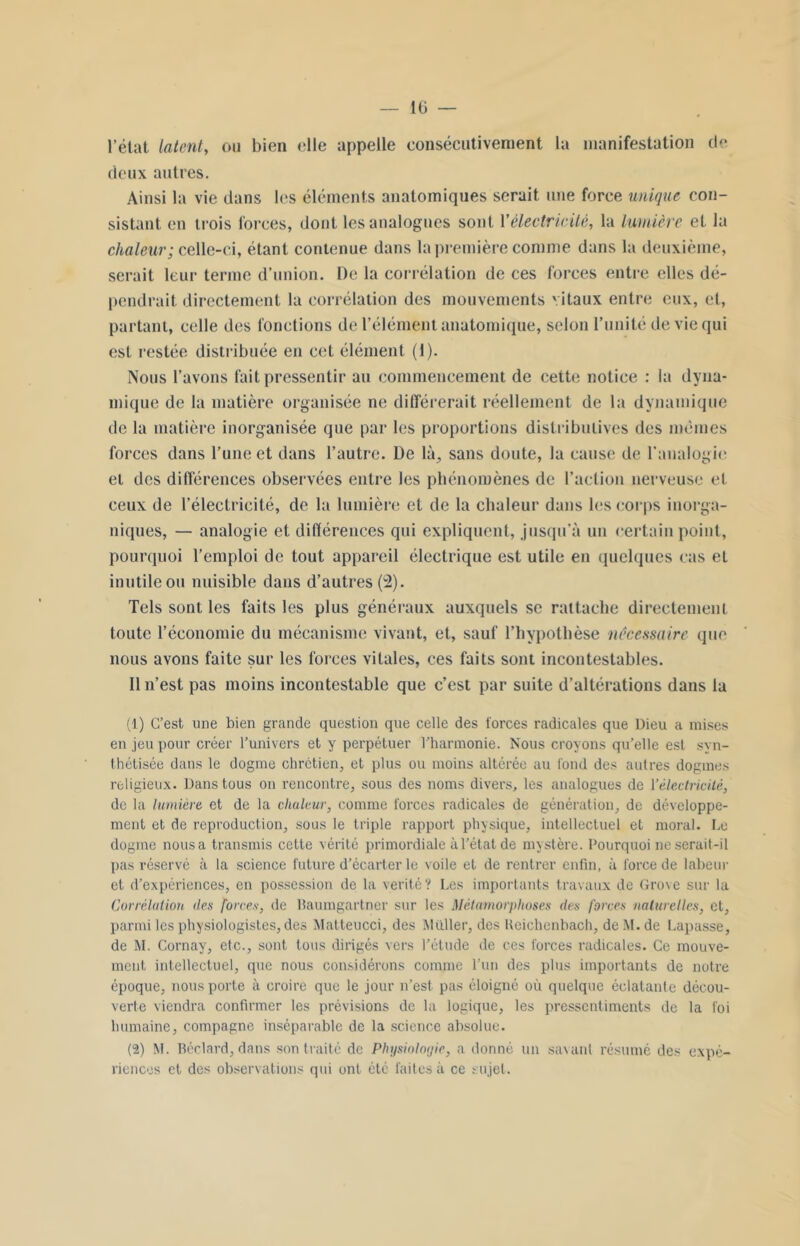 l’état latent, ou bien elle appelle consécutivement la manifestation de deux autres. Ainsi la vie dans les éléments anatomiques serait une force unique con- sistant en trois forces, dont les analogues sont Xélectricité, la lumière et la chaleur; celle-ci, étant contenue dans la première comme dans la deuxième, serait leur terme d’union. De la corrélation de ces forces entre elles dé- pendrait directement la corrélation des mouvements vitaux entre eux, et, partant, celle des fonctions de l’élément anatomique, selon l’unité de vie qui est restée distribuée en cet élément (1). Nous l’avons fait pressentir au commencement de cette notice : la dyna- mique de la matière organisée ne différerait réellement de la dynamique de la matière inorganisée que par les proportions distributives des mêmes forces dans l’une et dans l’autre. De là, sans doute, la cause de l’analogie et des différences observées entre les phénomènes de l’action nerveuse et ceux de l’électricité, de la lumière et de la chaleur dans les corps inorga- niques, — analogie et différences qui expliquent, jusqu’à un certain point, pourquoi l’emploi de tout appareil électrique est utile en quelques cas et inutile ou nuisible dans d’autres (2). Tels sont les faits les plus généraux auxquels se rattache directement toute l’économie du mécanisme vivant, et, sauf l’hypothèse nécessaire que nous avons faite sur les forces vitales, ces faits sont incontestables. Il n’est pas moins incontestable que c’est par suite d’altérations dans la (1) C’est une bien grande question que celle des forces radicales que Dieu a mises en jeu pour créer l’univers et y perpétuer l’harmonie. Nous croyons qu’elle est syn- thétisée dans le dogme chrétien, et plus ou moins altérée au fond des autres dogmes religieux. Dans tous on rencontre, sous des noms divers, les analogues de 1 ’électiicilé, de la lumière et de la chaleur, comme forces radicales de génération, de développe- ment et de reproduction, sous le triple rapport physique, intellectuel et moral. Le dogme nous a transmis cette vérité primordiale à l’état de mystère. Pourquoi ne serait-il pas réservé à la science future d'écarter le voile et de rentrer enfin, à force de labeur et d’expériences, en possession de la vérité? Les importants travaux de Grove sur la Corrélation des forces, de Baumgartner sur les Métamorphoses des forces naturelles, et, parmi les physiologistes, des Matteucci, des Muller, des Ueichenbach, de M. de Lapasse, de M. Cornay, etc., sont tous dirigés vers l’étude de ces forces radicales. Ce mouve- ment intellectuel, que nous considérons comme l’un des plus importants de notre époque, nous porte à croire que le jour n’est pas éloigné où quelque éclatante décou- verte viendra confirmer les prévisions de la logique, les pressentiments de la foi humaine, compagne inséparable de la science absolue. (2) M. Béclard, dans son traité de Physiologie, a donné un savant résumé des expé- riences et des observations qui ont été faites à ce sujet.