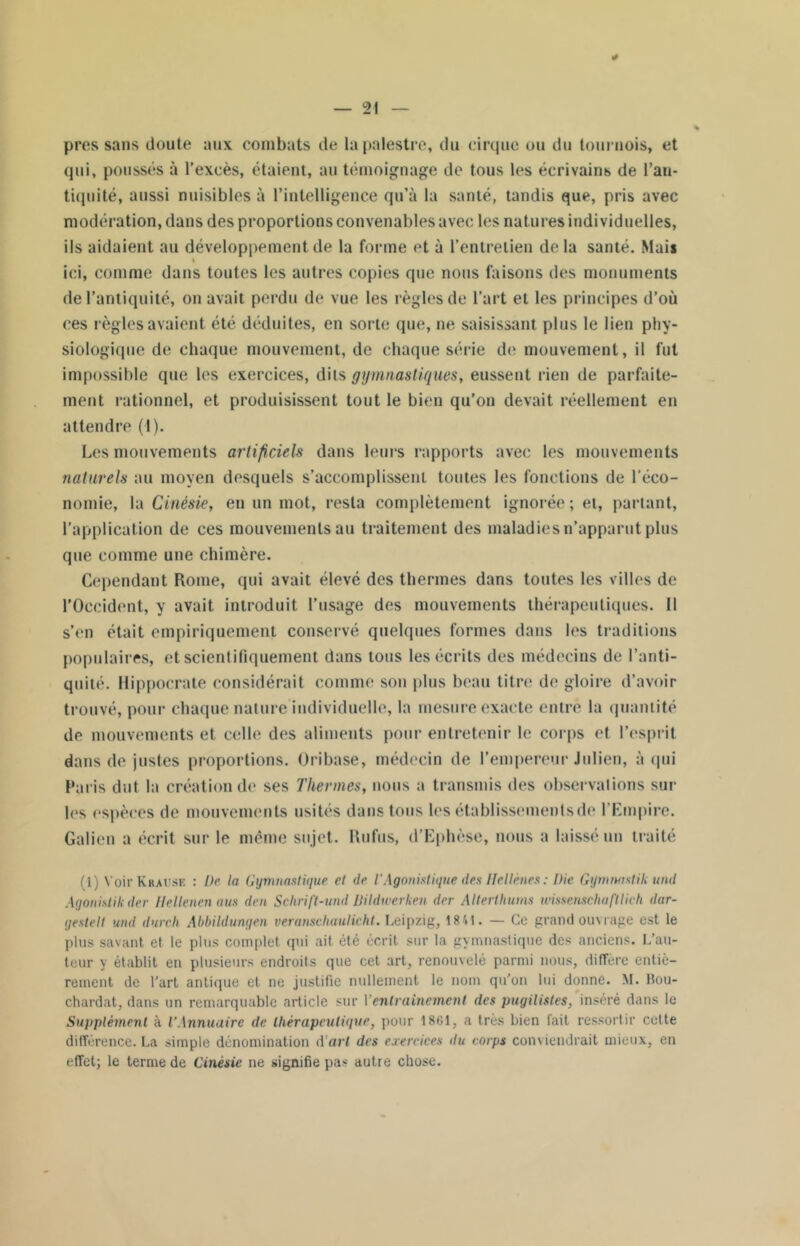 près sans doute aux combats de la palestre, du cirque ou du tournois, et qui, poussés à l’excès, étaient, au témoignage de tous les écrivains de l’an- tiquité, aussi nuisibles à l’intelligence qu’à la santé, tandis que, pris avec modération, dans des proportions convenables avec les natures individuelles, ils aidaient au développement de la forme et à l’entretien delà santé. Mais I ici, comme dans toutes les autres copies que nous faisons des monuments de l’antiquité, on avait perdu de vue les règles de l’art et les principes d’où ces règles avaient été déduites, en sorte que, ne saisissant plus le lien phy- siologique de chaque mouvement, de chaque série de mouvement, il fut impossible que les exercices, dits gymnastiques, eussent rien de parfaite- ment rationnel, et produisissent tout le bien qu’on devait réellement en attendre (1). Les mouvements artificiels dans leurs rapports avec les mouvements naturels au moyen desquels s’accomplissent toutes les fonctions de l’éco- nomie, la Cinésie, en un mot, resta complètement ignorée ; et, partant, l’application de ces mouvements au traitement des maladies n’apparut plus que comme une chimère. Cependant Rome, qui avait élevé des thermes dans toutes les villes de l’Occident, y avait introduit l’usage des mouvements thérapeutiques. 11 s’en était empiriquement conservé quelques formes dans les traditions populaires, et scientifiquement dans tous les écrits des médecins de l’anti- quité. Hippocrate considérait comme son plus beau titre de gloire d’avoir trouvé, pour chaque nature individuelle, la mesure exacte entré la quantité de mouvements et celle des aliments pour entretenir le corps et l’esprit dans de justes proportions. Oribase, médecin de l’empereur Julien, à qui Paris dut la création de ses Thermes, nous a transmis des observations sur les espèces de mouvements usités dans tous les établissements de l'Empire. Galien a écrit sur le même sujet. Rufus, d’Ephèse, nous a laissé un traité (1 VoirKnAUSE : De la Gymnastique et >le l'Agonistique des Hellènes : l)ic Gymnastik unit Ayonislik der Hellenenaus den Schrift-und Bildwerken der Alterthums wmenschaftlich dar- yestelt und durch Abbildungen veranscliaulicht. Leipzig, 1841. — Ce grand ouvrage est le plus savant et le plus complet qui ait été écrit sur la gymnastique des anciens. L’au- teur y établit en plusieurs endroits que cet art, renouvelé parmi nous, différé entiè- rement de l’art antique et ne justifie nullement le nom qu’on lui donne. M. Bou- chardat, dans un remarquable article sur Ventrainement des pugilistes, inséré dans le Supplément à l’Annuaire de thérapeutique, pour 1861, a très bien fait ressortir cette différence. La simple dénomination d'art des exercices <lu corps conviendrait mieux, en effet; le terme de Cinésie ne signifie pas autre chose.