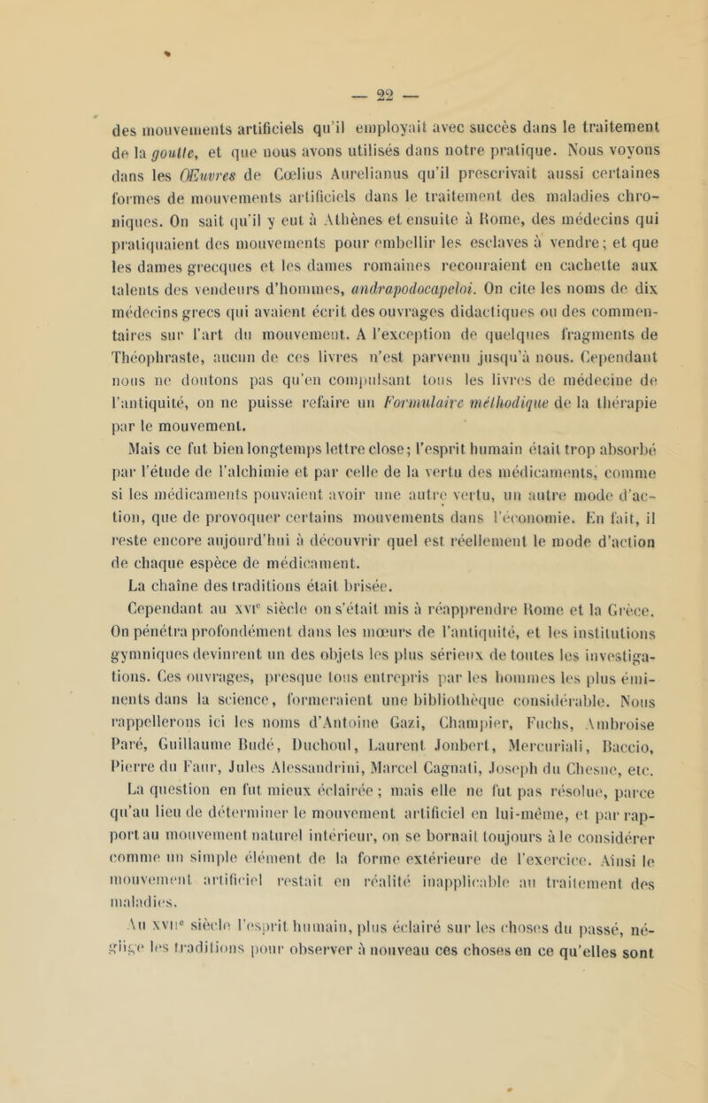 des mouvements artificiels qu’il employait avec succès dans le traitement de la goutte, et que nous avons utilisés dans notre pratique. Nous voyons dans les Œuvres de Cœlius Anrelianus qu’il prescrivait aussi certaines formes de mouvements artificiels dans le traitement des maladies chro- niques. On sait qu’il y eut à Athènes et ensuite à Home, des médecins qui pratiquaient des mouvements pour embellir les esclaves à vendre; et que les dames grecques et les dames romaines recouraient en cachette aux talents des vendeurs d’hommes, andrapodocapeloi. On cite les noms de dix médecins grecs qui avaient écrit des ouvrages didactiques ou des commen- taires sur l’art du mouvement. A l’exception de quelques fragments de Théophraste, aucun de ces livres n’est parvenu jusqu’à nous. Cependant nous ne doutons pas qu’en compulsant tous les livres de médecine de l’antiquité, on ne puisse refaire un Formulaire méthodique de la thérapie par le mouvement. Mais ce fut bien longtemps lettre close; l’esprit humain était trop absorbé par l’étude de l’alchimie et par celle de la vertu des médicaments, comme si les médicaments pouvaient avoir une autre vertu, un autre mode d’ac- tion, que de provoquer certains mouvements dans l’économie. En fait, il reste encore aujourd’hui à découvrir quel est réellement le mode d’action de chaque espèce de médicament. La chaîne des traditions était brisée. Cependant au xvie siècle on s’était mis à réapprendre Home et la Grèce. On pénétra profondément dans les mœurs de l’antiquité, et les institutions gymniques devinrent un des objets les plus sérieux de toutes les investiga- tions. Ces ouvrages, presque tous entrepris par les hommes les plus émi- nents dans la science, formeraient une bibliothèque considérable. Nous rappellerons ici les noms d’Antoine Ga/.i, Champier, Fuehs, Ambroise Paré, Guillaume Budé, Duchoul, Laurent Jonbert, Mercuriali, Baccio, Pierre du Faur, Jules Alessandrini, Marcel Cagnati, Joseph du Chesne, etc. La question en fut mieux éclairée; mais elle ne fut pas résolue, parce qu’au lieu de déterminer le mouvement artificiel en lui-même, et par rap- portait mouvement naturel intérieur, on se bornait toujours aie considérer comme un simple élément de la forme extérieure de l’exercice. Ainsi le mouvement artificiel restait, en réalité inapplicable au traitement des maladies. Au xvn° siècle l'esprit, humain, plus éclairé sur les choses du passé, né- glige les traditions pour observer à nouveau ces choses en ce qu’elles sont