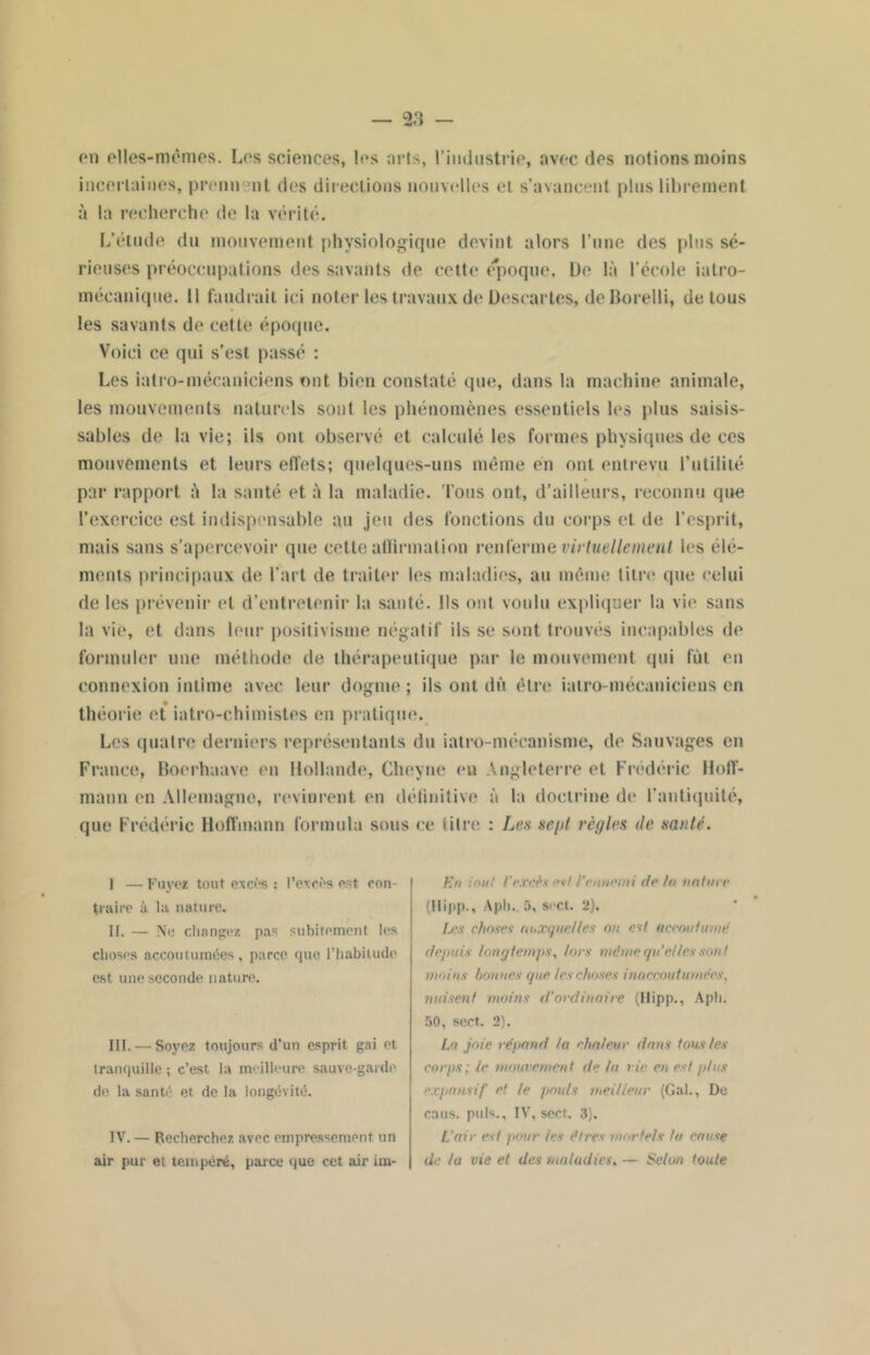 on elles-mêmes. Les sciences, les arts, l'industrie, avec des notions moins incertaines, prenn nt des directions nouvelles et s’avancent plus librement à la recherche de la vérité. L’étude du mouvement physiologique devint alors l’une des plus sé- rieuses préoccupations des savants de cette époque. De là l’école iatro- mécanique. 11 faudrait ici noter les travaux de Descartes, de Borelli, de tous les savants de cette époque. Voici ce qui s’est passé : Les ialro-mécaniciens ont bien constaté que, dans la machine animale, les mouvements naturels sont les phénomènes essentiels les plus saisis- sables de la vie; ils ont observé et calculé les formes physiques de ces mouvements et leurs effets; quelques-uns même en ont entrevu Putililé par rapport à la santé et à la maladie. Tons ont, d’ailleurs, reconnu que l’exercice est indispensable au jeu des fonctions du corps et de l’esprit, mais sans s’apercevoir que cette affirmation renferme virtuellement les élé- ments principaux de l’art de traiter les maladies, au même titre que celui de les prévenir et d’entretenir la santé. Ils ont voulu expliquer la vie sans la vie, et dans leur positivisme négatif ils se sont trouvés incapables de formuler une méthode de thérapeutique par le mouvement qui fût en connexion intime avec leur dogme ; ils ont dû être ialro-mécaniciens en théorie et iatro-chimistes en pratique. Les quatre derniers représentants du iatro-mécanisme, de Sauvages en France, Boerhaave en Hollande, Cheyne en Angleterre et Frédéric Hoff- mann en Allemagne, revinrent en définitive à la doctrine de l’antiquité, que Frédéric Hoffmann formula sous ce titre : Les se/jl règles de santé. I — Fuyez tout excès : l’excès est, con- traire à la nature. II. — No changez pas subitement les choses accoutumées, parce que l'habitude est une seconde nature. III. — Soyez toujours d’un esprit gai et tranquille; c’est la meilleure sauve-garde de la santé et. de la longévité. IV. — Recherchez avec empressement un air pur et tempéré, parce que cet air irn- En in h! l'excès n*l l'ennemi de la induré (Ilipp., Apli., 5, soct. 2). txs choses auxquelles ou est accoutumé depuis longtemps, lors même quelles son I moins bonnes que les choses inaccoutumées, nuisent moins d’ordinaire (Hipp., Aph. 50, sert. 2). La joie répand la chaleur dans tons les corps; le mouvement de la vie en est plus expansif et le pouls meilleur (Gai., De caus. puis., IV, sect. 3). L’air est pour les êtres mortels la cause de lu vie et des maladies, — Selon toute