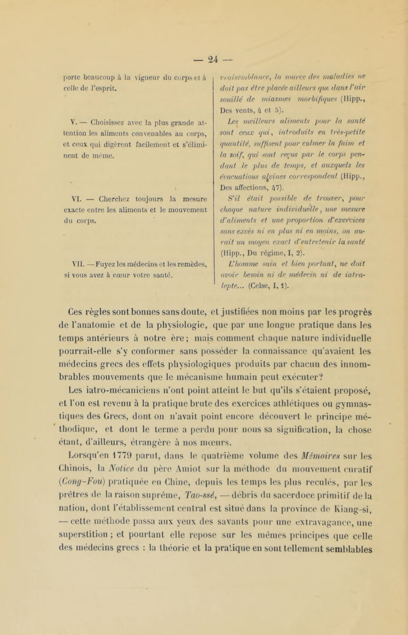 vraisemblance, la source des maladies ne doit pas être placée ailleurs que dans l'air souillé de miasmes morbifiques (Hipp., Des vents, h et 5). Les meilleurs aliments pour la santé sont ceux qui, introduits en très-petite quantité, suffisent pour calmer la faim et la soif qui sont reçus par le corps pen- dant le plus de temps, et auxquels les évacuations alvines correspondent (Hipp., Des affections, 47). S’il était possible de trouver, pour choque nature individuelle, une mesure d’aliments et une proportion d’exercices sans excès ni en plus ni en moins, on au- rait un moyen exact, d’entretenir la santé (Hipp., Dn régime, I, 2). L’homme sain et bien portant, ne doit avoir besoin ni de médecin ni de iatra- lepte... (Celse, 1,1). Ces règles sont bonnes sans doute, et justifiées non moins par les progrès de l’anatomie et de la physiologie, que par une longue pratique dans les temps antérieurs à notre ère; mais comment chaque nature individuelle pourrait-elle s’y conformer sans posséder la connaissance qu’avaient les médecins grecs des effets physiologiques produits par chacun des innom- brables mouvements que le mécanisme humain peut exécuter? Les iatro-mécanieiens n’ont point atteint le but qu’ils s’étaient proposé, et l’on est revenu à la pratique brute des exercices athlétiques ou gymnas- tiques des Grecs, dont on n’avait point encore découvert le principe mé- thodique, et dont le terme a perdu pour nous sa signification, la chose étant, d’ailleurs, étrangère à nos mœurs. Lorsqu'on 1779 parut, dans le quatrième volume des Mémoires sur les Chinois, la Notice du père Amiot sur la méthode du mouvement curatif (Cong-Fou) pratiquée on Chine, depuis les temps les plus reculés, par les prêtres de la raison suprême, Tao-ssé, —débris du sacerdoce primitif de la nation, dont rétablissement central est situé dans la province de Kiang-si, — cette méthode passa aux yeux des savants pour une extravagance, une superstition ; et pourtant elle repose sur les mêmes principes que celle des médecins grecs : la théorie et la pratique en sont tellement semblables porte beaucoup à la vigueur du corps et à celle de l’esprit. V. — Choisissez avec la plus grande at- tention les aliments convenables au corps, et ceux qui digèrent facilement et s’élimi- nent de même. VI. — Cherchez toujours la mesure exacte entre les aliments et le mouvement du corps. VII. —Fuyez les médecins et les remèdes, si vous avez à cœur votre santé.
