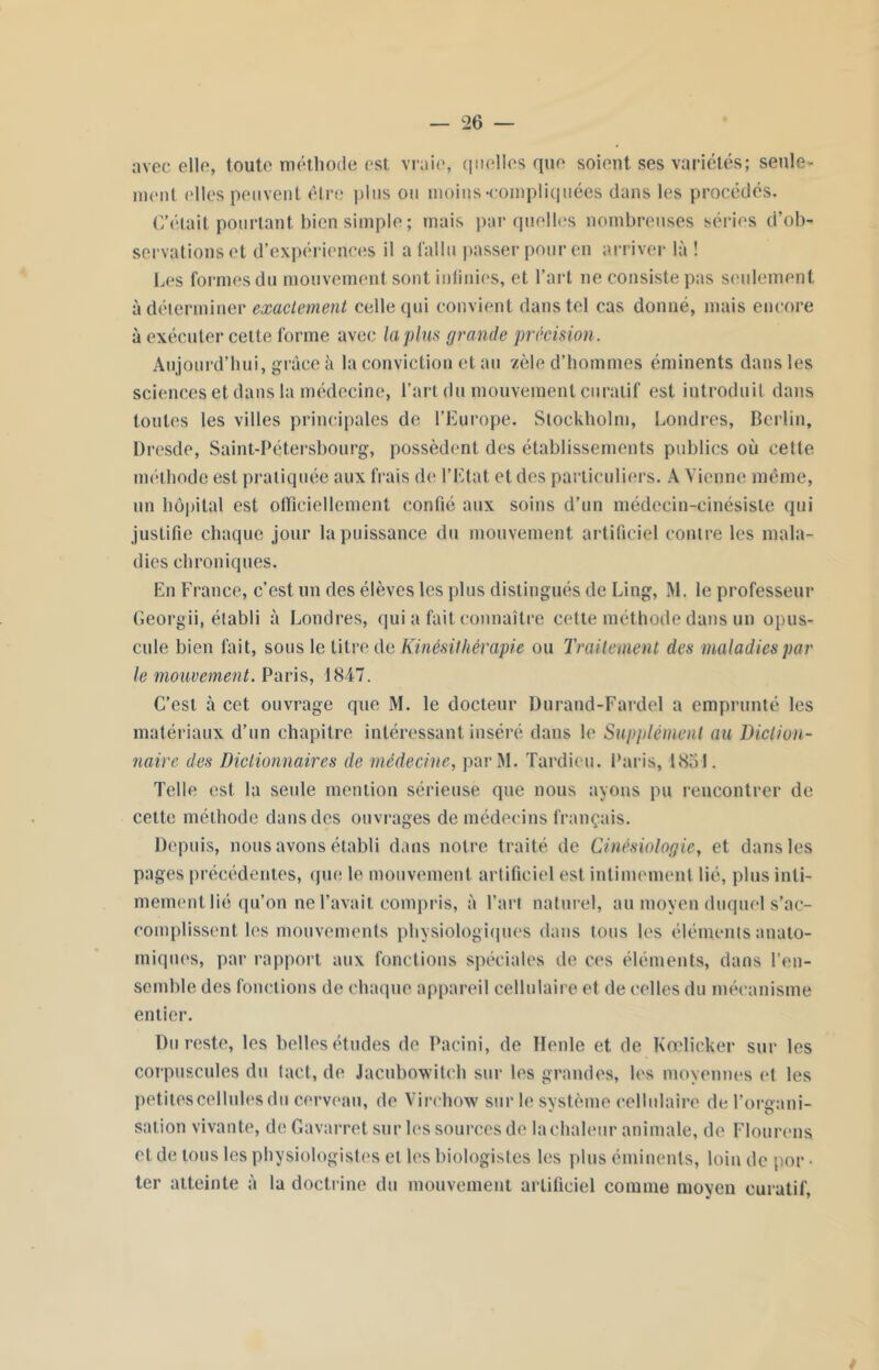 avec elle, toute méthode est vraie, quelles que soient ses variétés; seule- ment elles peuvent être plus ou moins-compliquées dans les procédés. C'était pourtant bien simple; mais par quelles nombreuses séries d’ob- servations et d’expériences il a fallu passer pour en arriver là ! Les formes du mouvement sont infinies, et l’art ne consiste pas seulement à déterminer exactement celle qui convient dans tel cas donné, mais encore à exécuter cette forme avec la pins grande précision. Aujourd’hui, grâce à la conviction et au zèle d’hommes éminents dans les sciences et dans la médecine, l’art du mouvement curatif est introduit dans toutes les villes principales de l’Europe. Stockholm, Londres, Berlin, Dresde, Saint-Pétersbourg, possèdent des établissements publics où cette méthode est pratiquée aux frais de l’Etat et des particuliers. A Vienne même, un hôpital est officiellement confié aux soins d’un médecin-cinésisle qui justifie chaque jour la puissance du mouvement artificiel contre les mala- dies chroniques. En France, c’est un des élèves les plus distingués de Ling, M. le professeur Georgii, établi à Londres, qui a fait connaître cette méthode dans un opus- cule bien fait, sous le Litre de Kinésithérapie ou Traitement des maladies par le mouvement. Paris, 1847. C’est à cet ouvrage que M. le docteur Durand-Fardel a emprunté les matériaux d’un chapitre intéressant inséré dans le Supplément au Diction- naire des Dictionnaires de médecine, parM. Tardieu. Paris, 1851. Telle est la seule mention sérieuse que nous ayons pu rencontrer de cette méthode dans des ouvrages de médecins français. Depuis, nous avons établi dans notre traité de Cinésiologie, et dans les pages précédentes, que le mouvement artificiel est intimement lié, plus inti- mement hé qu’on ne l’avait compris, à l’art naturel, au moyen duquel s’ac- complissent les mouvements physiologiques dans tous les éléments anato- miques, par rapport aux fonctions spéciales de ces éléments, dans l’en- semble des fonctions de chaque appareil cellulaire et de celles du mécanisme entier. Du reste, les belles études de Pacini, de Henle et de Kœlicker sur les corpuscules du tact, de Jacubowitch sur les grandes, les moyennes et les petites cellules du cerveau, de Virchow sur le système cellulaire del’oreani- sation vivante, de Gavarret sur les sources de la chaleur animale, de Flourens et de tous les physiologistes et les biologistes les plus éminents, loin de por • ter atteinte à la doctrine du mouvement artificiel comme moyen curatif,
