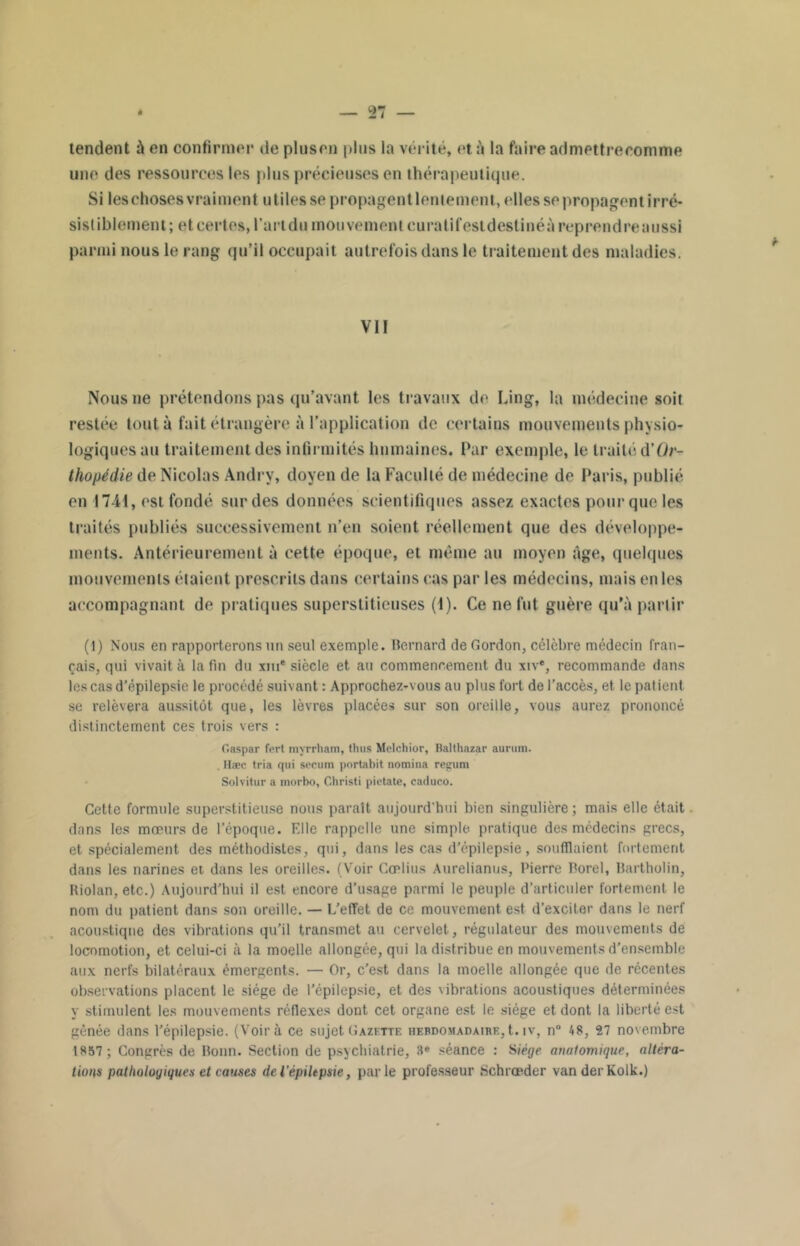 tendent à en confirmer de pinson pins la vérité, et à la faire admettrecomme une des ressources les pins précieuses en thérapeutique. Si leschosesvraiment utiles se propagent lenlement, elles se propagent irré- sistiblement; et certes, l’art du mouvement curatifesldestinéà reprendre aussi parmi nous le rang qu’il occupait autrefois dans le traitement des maladies. VIF Nous ne prétendons pas qu’avant les travaux de Ling, la médecine soit restée tout à fait étrangère à l’application de certains mouvements physio- logiques au traitement des infirmités humaines. Par exemple, le traité d’Or- thopédie de Nicolas Andrv, doyen de la Faculté de médecine de Paris, publié en 1741, est fondé sur des données scientifiques assez exactes pour que les traités publiés successivement n’en soient réellement que des développe- ments. Antérieurement à cette époque, et même au moyen âge, quelques mouvements étaient prescrits dans certains cas par les médecins, mais en les accompagnant de pratiques superstitieuses (1). Ce ne fut guère qu’à partir (t) Nous en rapporterons un seul exemple. Bernard de Gordon, célèbre médecin fran- çais, qui vivait à la fin du xiu* siècle et au commencement du xiv®, recommande dans les cas d’épilepsie le procédé suivant : Approchez-vous au plus fort de l’accès, et le patient se relèvera aussitôt que, les lèvres placées sur son oreille, vous aurez prononcé distinctement ces trois vers : C.aspar fert myrrham, thus Melchior, Balthazar aurura. . Hæc tria qui secum portabit nomina regum Solvitur a morbo, C.hristi pietate, caduco. Cette formule superstitieuse nous paraît aujourd'hui bien singulière; mais elle était dans les mœurs de l’époque. Elle rappelle une simple pratique des médecins grecs, et spécialement des méthodistes, qui, dans les cas d’épilepsie, soufflaient fortement dans les narines et dans les oreilles. (Voir Cœlius Anrelianus, Pierre Porel, Bartholin, Riolan, etc.) Aujourd’hui il est encore d’usage parmi le peuple d’articuler fortement le nom du patient dans son oreille. — L’effet de ce mouvement est d’exciter dans le nerf acoustique des vibrations qu’il transmet au cervelet, régulateur des mouvements de locomotion, et celui-ci à la moelle allongée, qui la distribue en mouvements d’ensemble aux nerfs bilatéraux émergents. — Or, c’est dans la moelle allongée que de récentes observations placent le siège de l’épilepsie, et des vibrations acoustiques déterminées y stimulent les mouvements réflexes dont cet organe est le siège et dont la liberté est gênée dans l’épilepsie. (Voir à ce sujet Gazette hebdomadaire, t. iv, n° 48, 27 novembre 1857 ; Congrès de Bonn. Section de psychiatrie, 3e séance : Siège anatomique, altéra- tions pathologiques et causes deiépiltpsie, parle professeur Schrœder vanderKolk.)