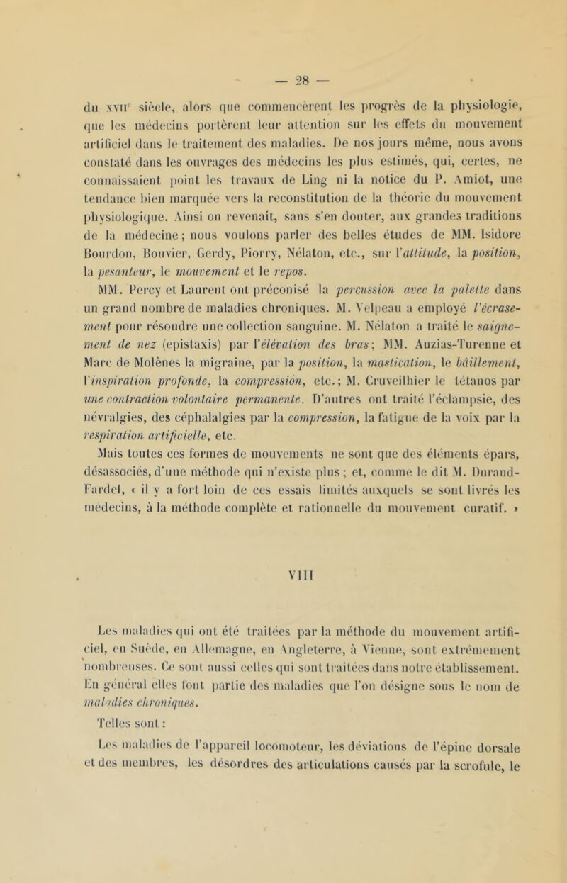 du xvir siècle, alors que commencèrent les progrès de la physiologie, que les médecins portèrent leur attention sur les effets du mouvement artificiel dans le traitement des maladies. De nos jours même, nous avons constaté dans les ouvrages des médecins les plus estimés, qui, certes, ne connaissaient point les travaux de Ling ni la notice du P. Amiot, une tendance bien marquée vers la reconstitution de la théorie du mouvement physiologique. Ainsi on revenait, sans s’en douter, aux grandes traditions de la médecine; nous voulons parler des belles études de MM. Isidore Bourdon, Bouvier, Gerdy, Piorry, Nélaton, etc., sur l'attitude, la position, la pesanteur, le mouvement et le repos. MM. Percy et Laurent ont préconisé la percussion avec la palette dans un grand nombre de maladies chroniques. M. Velpeau a employé l'écrase- ment pour résoudre une collection sanguine. M. Nélaton a traité le saigne- ment de nez (épistaxis) pari 'élévation des bras; MM. Auzias-Turenne et Marc de Molènes la migraine, par la position, la mastication, le bâillement, Yinspiration profonde, la compression, etc.; M. Cruveilhier le tétanos par une contraction volontaire permanente. D’autres ont traité l’éclampsie, des névralgies, des céphalalgies par la compression, la fatigue de la voix par la respiration artificielle, etc. Mais toutes ces formes de mouvements ne sont que des éléments épars, désassociés,d’une méthode qui n’existe plus; et, comme le dit M. Durand- Fardel, « il y a fort loin de ces essais limités auxquels se sont livrés les médecins, à la méthode complète et rationnelle du mouvement curatif. » VIII Les maladies qui ont été traitées par la méthode du mouvement artifi- ciel, en Suède, en Allemagne, en Angleterre, à Vienne, sont extrêmement nombreuses. Ce sont aussi celles qui sont traitées dans notre établissement. Lu général elles font partie des maladies que l’on désigne sous le nom de maladies chroniques. Telles sont : Les maladies de 1’ et des membres, les appareil locomoteur, les déviations de l’épine dorsale désordres des articulations causés par la scrofule, le