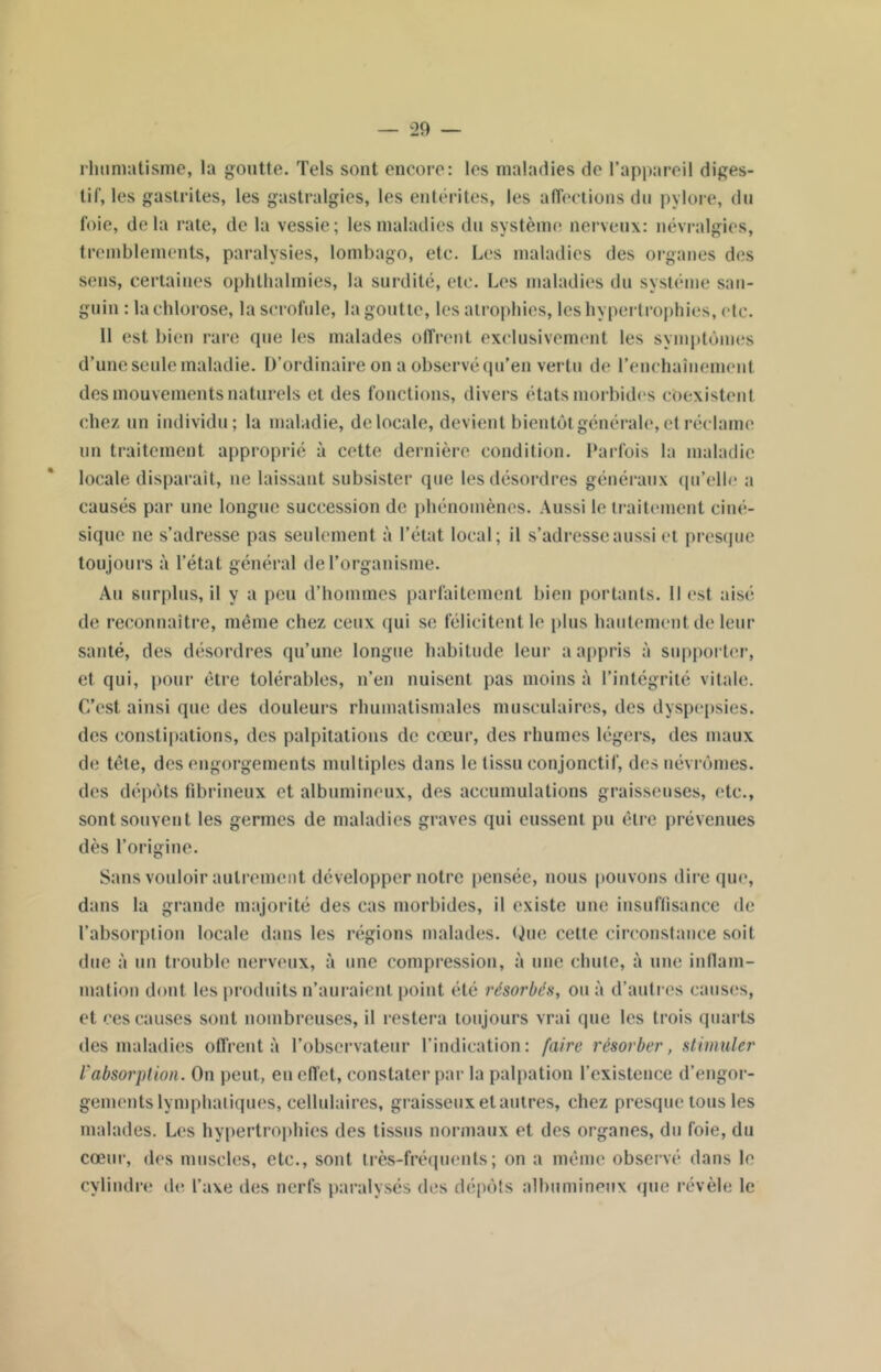 rhumatisme, la goutte. Tels sont encore: les maladies de l’appareil diges- tif, les gastrites, les gastralgies, les entérites, les affections du pylore, du foie, delà rate, de la vessie; les maladies du système nerveux: névralgies, tremblements, paralysies, lombago, etc. Les maladies des organes des sens, certaines ophlhalmies, la surdité, etc. Les maladies du système san- guin : la chlorose, la scrofule, la goutte, les atrophies, les hypertrophies, etc. 11 est bien rare que les malades offrent exclusivement les symptômes d’une seule maladie. D’ordinaire on a observé qu’en vertu de l'enchaînement des mouvements naturels et des fonctions, divers états morbides coexistent chez un individu; la maladie, delocale, devient bientôt générale, et réclame un traitement approprié à cette dernière condition. Parfois la maladie locale disparaît, ne laissant subsister que les désordres généraux qu’elle a causés par une longue succession de phénomènes. Aussi le traitement ciné- sique ne s’adresse pas seulement à l’état local; il s’adresse aussi et presque toujours à l’état général de l’organisme. Au surplus, il y a peu d’hommes parfaitement bien portants. Il est aisé de reconnaître, même chez ceux qui se félicitent le plus hautement de leur santé, des désordres qu’une longue habitude leur a appris à supporter, et qui, pour être tolérables, n’en nuisent pas moins à l’intégrité vitale. C’est ainsi que des douleurs rhumatismales musculaires, des dyspepsies, des constipations, des palpitations de cœur, des rhumes légers, des maux de tête, des engorgements multiples dans le tissu conjonctif, des névrômes. des dépôts fibrineux et albumineux, des accumulations graisseuses, etc., sont souvent les germes de maladies graves qui eussent pu être prévenues dès l’origine. Sans vouloir autrement développer notre pensée, nous pouvons dire que, dans la grande majorité des cas morbides, il existe une insuffisance de l’absorption locale dans les régions malades. Que cette circonstance soit due à un trouble nerveux, à une compression, à une chute, à une inflam- mation dont les produits n’auraient point été résorbés, ou à d’autres causes, et ces causes sont nombreuses, il restera toujours vrai que les trois quarts des maladies offrent à l’observateur l’indication: faire résorber, stimuler l'absorption. On peut, en effet, constater par la palpation l’existence d’engor- gements lymphatiques, cellulaires, graisseux et autres, chez presque tous les malades. Les hypertrophies des tissus normaux et des organes, du foie, du cœur, des muscles, etc., sont très-fréquents; on a même observé dans le cylindre de l’axe des nerfs paralysés des dépôts albumineux que révèle le