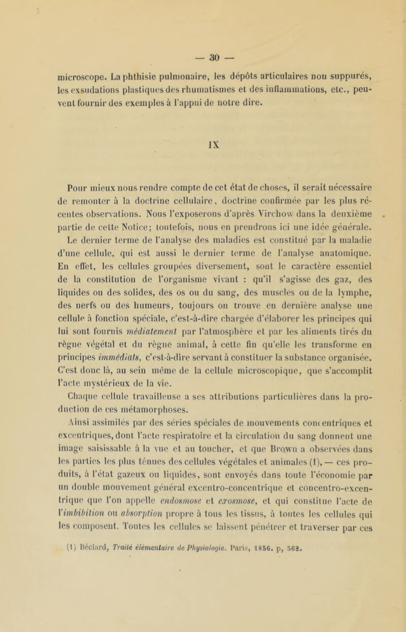 microscope. La phthisie pulmonaire, les dépôts articulaires non suppures, les exsudations plastiques des rhumatismes et des inflammations, etc., peu- vent fournir des exemples à l'appui de notre dire. IX Pour mieux nous rendre compte de cet état de choses, il serait nécessaire de remonter à la doctrine cellulaire, doctrine confirmée par les plus ré- centes observations. Nous l’exposerons d’après Virchow dans la deuxième partie de celle Notice; toutefois, nous en prendrons ici une idée générale. Le dernier terme de l’analyse des maladies est constitué par la maladie d’une cellule, qui est aussi le dernier terme de l’analyse anatomique. En effet, les cellules groupées diversement, sont le caractère essentiel de la constitution de l’organisme vivant : qu’il s’agisse des gaz, des liquides ou des solides, des os ou du sang, des muscles ou de la lymphe, des nerfs ou des humeurs, toujours on trouve en dernière analyse une cellule à fonction spéciale, c’est-à-dire chargée d’élaborer les principes qui lui sont fournis médiatemenl par l’atmosphère et par les aliments tirés du règne végétal et du règne animal, à cette fin qu’elle les transforme en principes immédiats, c’est-à-dire servant à constituer la substance organisée. C’est donc là, au sein même de la cellule microscopique, que s’accomplit l’acte mystérieux de la vie. Chaque cellule travailleuse a ses attributions particulières dans la pro- duction de ces métamorphoses. Ainsi assimilés par des séries spéciales de mouvements concentriques et excentriques, dont l’acte respiratoire et la circulation du sang donnent une image saisissable à la vue et au toucher, et que Bro.wn a observées dans les parties les plus ténues des cellules végétales et animales (1), — ces pro- duits, à l’état gazeux ou liquides, sont envoyés dans toute l’économie par un double mouvement général exeentro-coneentrique et concentro-excen- trique que l’on appelle endosmose et exosmose, et qui constitue l’acte de Yimbibilion ou absorption propre à tous les tissus, à toutes les cellules qui les composent, 'foutes les cellules se laissent pénétrer et traverser par ces (1) Déclare!, Traité élémentaire de Physiologie. Paris, 1856. p, 562.
