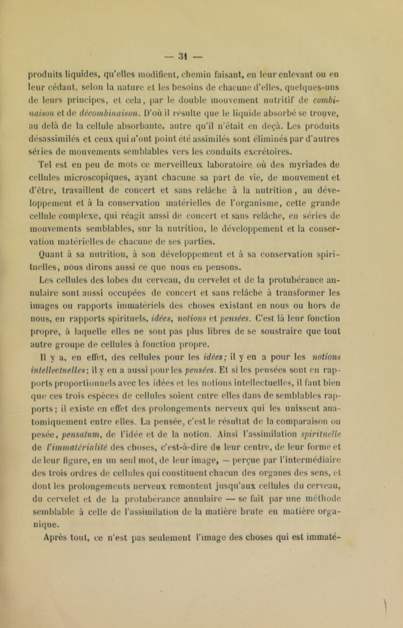 produits liquides, qu’elles modifient, chemin faisant, en leur enlevant ou en leur cédant, selon la nature et les besoins de chacune d’elles, quelques-uns de leurs principes, et cela, par le double mouvement nutritif de combi- naison et de décombinaison. D’où il résulte que le liquide absorbé se trouve, au delà de la cellule absorbante, autre qu’il n’était en deçà. Les produits désassimilés et ceux qui n’ont point été assimilés sont éliminés par d’autres séiies de mouvements semblables vers les conduits excrétoires. Tel est en peu de mots ce merveilleux laboratoire où des myriades de cellules microscopiques, ayant chacune sa part de vie, de mouvement et d’étre, travaillent de concert et sans relâche à la nutrition , au déve- loppement et à la conservation matérielles de l’organisme, cette grande cellule complexe, qui réagit aussi de concert et sans relâche, en séries de mouvements semblables, sur la nutrition, le développement et la conser- vation matérielles de chacune de ses parties. Quant à sa nutrition, à son développement et à sa conservation spiri- tuelles, nous dirons aussi ce que nous en pensons. Les cellules des lobes du cerveau, du cervelet et de la protubérance an- nulaire sont aussi occupées de concert et sans relâche à transformer les images ou rapports immatériels des choses existant en nous ou hors de nous, en rapports spirituels, idées, notions et pensées. C’est là leur fonction propre, à laquelle elles ne sont pas plus libres de se soustraire que tout autre groupe de cellules à fonction propre. Il y a, en effet, des cellules pour les idées; il y en a pour les notions intellectuelles ; il y en a aussi pour les pensées. Et si les pensées sont en rap- ports proportionnels avec les idées et les notions intellectuelles, il faut bien que ces trois espèces de cellules soient entre elles dans de semblables rap- ports; il existe en effet des prolongements nerveux (pii les unissent ana- tomiquement entre elles. La pensée, c’est le résultat de la comparaison ou pesée, pensatum, de l’idée et de la notion. Ainsi l'assimilation spirituelle de l’immatérialité des choses, c’est-à-dire de leur centre, de leur forme et de leur figure, en un seul mot, de leur image, — perçue par l’intermédiaire des trois ordres de cellules qui constituent chacun des organes des sens, et dont les prolongements nerveux remontent jusqu’aux cellules du cerveau, du cervelet et de la protubérance annulaire — se fait par une méthode semblable à celle de l’assimilation de la matière brute en matière orga- nique. Après tout, ce n’est pas seulement l’image des choses qui est immaté-