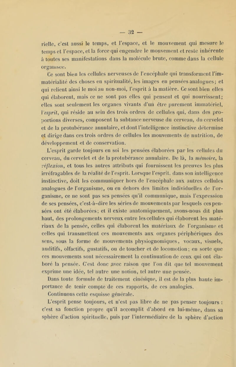 ricllo, c’est aussi le temps, et l’espace, et le mouvement qui mesure le temps et l’espace, et la force qui engendre le mouvement et reste inhérente à toutes ses manifestations dans la molécule brute, comme dans la cellule organisée. Ce sont bien les cellules nerveuses de l’encéphale qui transforment l’im- matérialité des choses en spiritualité, les images en pensées analogues; et qui relient ainsi le moi au non-moi, l’esprit à la matière. Ce sont bien elles qui élaborent, mais ce ne sont pas elles qui pensent et qui nourrissent; elles sont seulement les organes vivants d’un être purement immatériel, l'esprit, qui réside au sein des trois ordres de cellules qui, dans des pro- portions diverses, composent la subtance nerveuse du cerveau, du cervelet et de la protubérance annulaire, et dont l’intelligence instinctive détermine et dirige dans ces trois ordres de cellules les mouvements de nutrition, de développement et de conservation. L’esprit garde toujours en soi les pensées élaborées par les cellules du cerveau, du cervelet et de la protubérance annulaire. De là, la mémoire, la réflexion, et tous les autres attributs qui fournissent les preuves les plus irréfragables de la réalité de l’esprit. Lorsque l’esprit, dans son intelligence instinctive, doit les communiquer hors de l’encéphale aux autres cellules analogues de l’organisme, ou en dehors des limites individuelles de l’or- ganisme, ce ne sont pas ses pensées qu’il communique, mais l’expression de ses pensées, c’est-à-dire les séries de mouvements par lesquels ces pen- sées ont été élaborées; et il existe anatomiquement, avons-nous dit plus haut, des prolongements nerveux entre les cellules qui élaborent les maté- riaux de la pensée, celles qui élaborent les matériaux de l’organisme et celles qui transmettent ces mouvements aux organes périphériques des sens, sous la forme de mouvements physiognomiques, vocaux, visuels, auditifs, olfactifs, gustatifs, ou de toucher et de locomotion; en sorte que ces mouvements sont nécessairement la continuation de ceux qui ont. éla- boré la pensée. C’est donc avec raison que l’on dit que tel mouvement exprime une idée, tel autre une notion, tel autre une pensée. Dans toute formule de traitement cinésique, il est de la plus haute im- portance de tenir compte de ces rapports, de ces analogies. Continuons cette esquisse générale. L’esprit pense toujours, et n’est pas libre de ne pas penser toujours : c’est sa fonction propre qu’il accomplit d’abord en lui-même, dans sa sphère d’action spirituelle, puis par l’intermédiaire de la sphère d’action