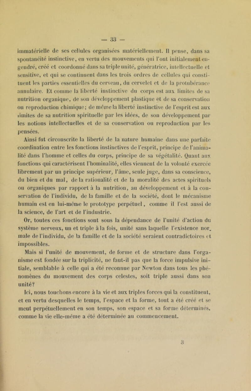 immatérielle de ses celiules organisées matériellement. Il pense, dans sa spontanéité instinctive, en vertu des mouvements qui l’ont initialement en- gendré, créé et coordonné dans sa triple unité, génératrice, intellectuelle et sensitive, et qui se continuent dans les trois ordres de cellules qui consti- tuent les parties essentielles du cerveau, du cervelet et de la protubérance annulaire. Et comme la liberté instinctive du corps est aux limites de sa nutrition organique, de son développement plastique et de sa conservation ou reproduction chimique; de même la liberté instinctive de l’esprit est aux limites de sa nutrition spirituelle par les idées, de son développement par les notions intellectuelles et de sa conservation ou reproduction par les pensées. Ainsi fut circonscrite la liberté de la nature humaine dans une parfaite coordination entre les fonctions instinctives de l’esprit, principe de l’anima- lité dans l’homme et celles du corps, principe de sa végétalité. Quant aux. fonctions qui caractérisent l’hominalité, elles viennent de la volonté exercée librement par un principe supérieur, l’âme, seule juge, dans sa conscience, du bien et du mal, delà rationalité et de la moralité des actes spirituels ou organiques par rapport à la nutrition, au développement et à la con- servation de l’individu, de la famille et de la société, dont le mécanisme humain est en lui-même le prototype perpétuel, comme il l’est aussi de la science, de l’art et de l’industrie. Or, toutes ces fonctions sont sous la dépendance de l’unité d’action du système nerveux, un et triple à la fois, unité sans laquelle l’existence nor. male de l’individu, de la famille et de la société seraient contradictoires < t impossibles. Mais si l’unité de mouvement, de forme et de structure dans l’orga- nisme est fondée sur la triplicité, ne faut-il pas que la force impulsive ini- tiale, semblable a celle qui a été reconnue par Newton dans tous les phé- nomènes du mouvement des corps celestes, soit triple aussi dans son unité? Ici, nous touchons encore à la vie et aux triples forces qui la constituent, et en vertu desquelles le temps, l’espace et la forme, tout a été créé et se meut perpétuellement en son temps, son espace et sa forme déterminés, comme la vie elle-même a été déterminée au commencement. 3