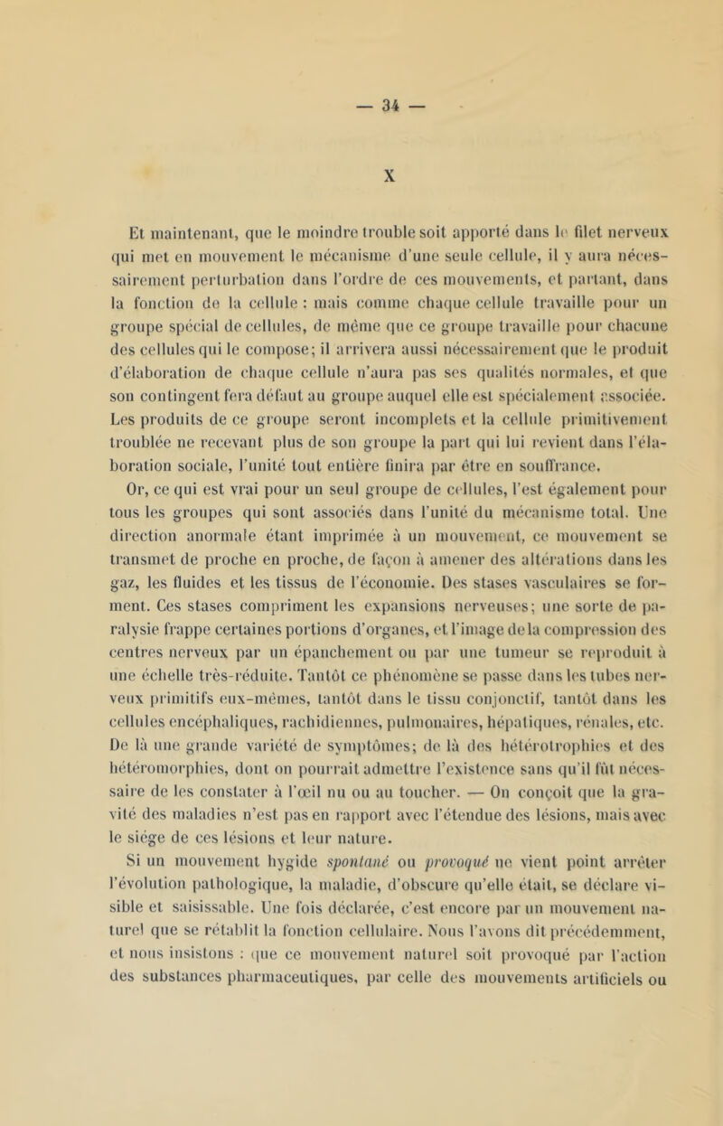 X Et maintenant, que le moindre trouble soit apporté dans b* filet nerveux qui met en mouvement le mécanisme d’une seule cellule, il y aura néces- sairement perturbation dans l’ordre de ces mouvements, et partant, dans la fonction do la cellule : mais comme chaque cellule travaille pour un groupe spécial de cellules, de même que ce groupe travaille pour chacune des cellules qui le compose; il arrivera aussi nécessairement que le produit d’élaboration de chaque cellule n’aura pas ses qualités normales, et (pie son contingent fera défaut au groupe auquel elle est spécialement associée. Les produits de ce groupe seront incomplets et la cellule primitivement troublée ne recevant plus de son groupe la part qui lui revient dans l’éla- boration sociale, l’unité tout entière finira par être en souffrance. Or, ce qui est vrai pour un seul groupe de cellules, l’est également pour tous les groupes qui sont associés dans l’unité du mécanisme total. Une direction anormale étant imprimée à un mouvement, ce mouvement se transmet de proche en proche, de façon à amener des altérations dans les gaz, les fluides et les tissus de l’économie. Des stases vasculaires se for- ment. Ces stases compriment les expansions nerveuses; une sorte de pa- ralysie frappe certaines portions d’organes, et l’image delà compression des centres nerveux par un épanchement ou par une tumeur se reproduit a une échelle très-réduite. Tantôt ce phénomène se passe dans les tubes ner- veux primitifs eux-mêmes, tantôt dans le tissu conjonctif, tantôt dans les cellules encéphaliques, rachidiennes, pulmonaires, hépatiques, rénales, etc. De là une grande variété de symptômes; de là des hétérotrophies et des hétéromorphies, dont on pourrait admettre l’existence sans qu’il fût néces- saire de les constater à l’œil nu ou au toucher. — On conçoit que la gra- vité des maladies n’est pas en rapport avec l’étendue des lésions, mais avec le siège de ces lésions et leur nature. Si un mouvement hygide spontané ou provoqué ne vient point arrêter l’évolution pathologique, la maladie, d’obscure qu’elle était, se déclare vi- sible et saisissable. Une fois déclarée, c’est, encore par un mouvement na- turel que se rétablit la fonction cellulaire. Nous l’avons dit précédemment, et nous insistons : que ce mouvement naturel soit provoqué par l’action des substances pharmaceutiques, par celle des mouvements artificiels ou