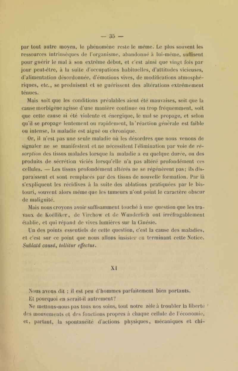 par tout autre moyen, le phénomène reste le même. Le plus souvent les ressources intrinsèques île l’organisme, abandonné à lui-même, suffisent pour guérir le mal à son extrême début, et c’est ainsi que vingt fois par jour peut-être, à la suite d’occupations habituelles, d’attitudes vicieuses, d’alimentation désordonnée, d’émotions vives, de modifications atmosphé- riques, etc., se produisent et se guérissent des altérations extrêmement ténues. Mais soit que les conditions préalables aient été mauvaises, soif que la cause morbigène agisse d’une manière continue ou trop fréquemment, soit que cette cause ai été violente et énergique, le mal se propage, et selon qu’il se propage lentement ou rapidement, la'réaction générale est faible ou intense, la maladie est aiguë ou chronique. Or, il n’est pas une seule maladie où les désordres que nous venons de signaler ne se manifestent et ne nécessitent l’élimination par voie de ré- sorption des tissus malades lorsque la maladie a eu quelque durée, ou des produits de sécrétion viciés lorsqu’elle n’a pas altéré profondément ces cellules. — Les tissus profondément altérés ne se régénèrent pas; ils dis- paraissent et sont remplacés par des tissus de nouvelle formation. Par là s’expliquent les récidives à la suite des ablations pratiquées par le bis- touri, souvent alors même que les tumeurs n’ont point le caractère obscur de malignité. Mais nous croyons avoir suffisamment touché à une question que les tra- vaux de Koëlliker, de Virchow et de Wunderlieh ont irréfragable ment établie, et qui répand de vives lumières sur la Cinésie. Un des points essentiels de cette question, c’est la cause des maladies, et c’est sur ce point que nous allons insister en terminant cette Notice. Sublutd causdy tollitur efféctus. XI Nous avons dit ; il est peu d’hommes parfaitement bien portants. Et pourquoi en serait-il autrement? Ne mettons-nous pas tous nos soins, tout notre zèle à troubler la liberté des mouvements et des fonctions propres à chaque cellule de l’économie, et, partant, la spontanéité d’actions physiques, mécaniques et chi-