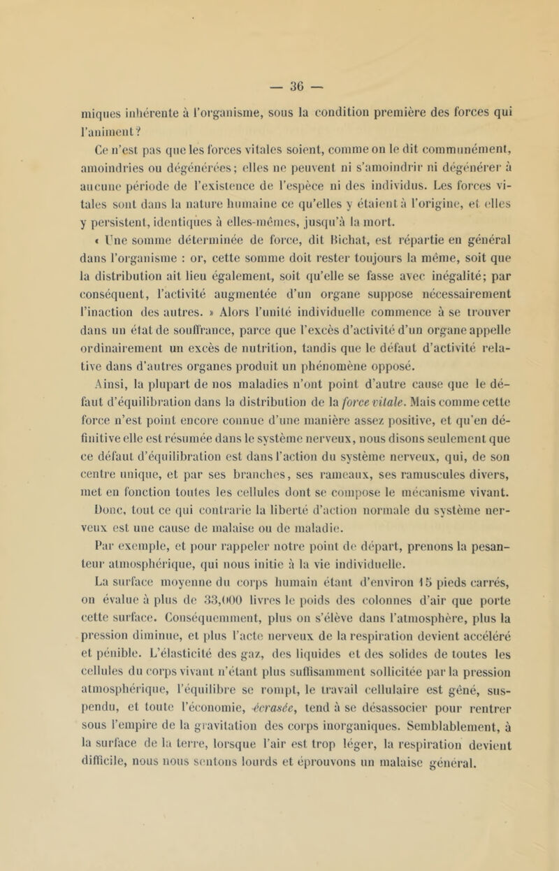iniques inhérente à l’organisme, sous la condition première des forces qui l'animent? Ce n’est pas que les forces vitales soient, comme on le dit communément, amoindries ou dégénérées; ('lies ne peuvent ni s’amoindrir ni dégénérer à aucune période de l’existence de l’espèce ni des individus. Les forces vi- tales sont dans la nature humaine ce qu’elles y étaient à l’origine, et elles y persistent, identiques à elles-mêmes, jusqu’à la mort. c Une somme déterminée de force, dit Bichat, est répartie en général dans l’organisme : or, cette somme doit rester toujours la même, soit que la distribution ait lieu également, soit qu’elle se fasse avec inégalité; par conséquent, l’activité augmentée d’un organe suppose nécessairement l’inaction des autres. » Alors l’unité individuelle commence à se trouver dans un état de souffrance, parce que l’excès d’activité d’un organe appelle ordinairement un excès de nutrition, tandis que le défaut d’activité rela- tive dans d’autres organes produit un phénomène opposé. Ainsi, la plupart de nos maladies n’ont point d’autre cause (pie le dé- faut d’équilibration dans la distribution de la force vitale. Mais comme cette force n’est point encore connue d’une manière assez positive, et qu’en dé- finitive elle est résumée dans le système nerveux, nous disons seulement que ce défaut d’équilibration est dans l’action du système nerveux, qui, de son centre unique, et par ses branches, ses rameaux, ses ramuseules divers, met en fonction toutes les cellules dont se compose le mécanisme vivant. Donc, tout ce qui contrarie la liberté d’action normale du système ner- veux est une cause de malaise ou de maladie. Par exemple, et pour rappeler notre point de départ, prenons la pesan- teur atmosphérique, qui nous initie à la vie individuelle. La surface moyenne du corps humain étant d’environ 15 pieds carrés, on évalue à plus de 33,000 livres le poids des colonnes d’air que porte cette surface. Conséquemment, plus on s’élève dans l’atmosphère, plus la pression diminue, et plus l’acte nerveux de la respiration devient accéléré et pénible. L’élasticité des gaz, des liquides et des solides de toutes les cellules du corps vivant n’étant plus suffisamment sollicitée parla pression atmosphérique, l’équilibre se rompt, le travail cellulaire est gêné, sus- pendu, et toute l’économie, -écrasée, tend à se désassocier pour rentrer sous l’empire de la gravitation des corps inorganiques. Semblablement, à la surface de la terre, lorsque l’air est trop léger, la respiration devient difficile, nous nous sentons lourds et éprouvons un malaise général.