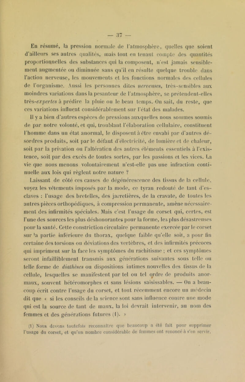 En résumé, la pression normale de l’atmosphère, quelles que soient d’ailleurs ses autres qualités, mais tout en tenant compte des quantités proportionnelles des substances qui la composent, n’est jamais sensible- ment augmentée ou diminuée sans qu’il en résulte quelque trouble dans l’action nerveuse, les mouvements et les fonctions normales des cellules de l’organisme. Aussi les personnes dites nerveuses, très-sensibles aux moindres variations dans la pesanteur de l’atmosphère, se prétendent-elles très-expertes à prédire la pluie ou le beau temps. On sait, du reste, que ces variations influent considérablement sur l’état des malades. Il y a bien d’autres espèces de pressions auxquelles nous sommes soumis de par notre volonté, et qui, troublant l’élaboration cellulaire, constituent l’homme dans un état anormal, le disposent à être envahi par d’autres dé- sordres produits, soit parle défaut d’électricité, de lumière et de chaleur, soit par la privation ou l’altération des autres éléments essentiels à l’exis- tence, soit par des excès de toutes sortes, par les passions et les vices. La vie que nous menons volontairement n’est-elle pas une infraction conti- nuelle aux lois qui règlent notre nature ? Laissant de côté ces causes de dégénérescence des tissus de la cellule, voyez les vêlements imposés par la mode, ce tyran redouté de tant d'es- claves : l’usage des bretelles, des jarretières, de la cravate, de toutes les autres pièces orthopédiques, à compression permanente, amène nécessaire- ment. des infirmités spéciales. Mais c’est l’usage du corset qui, certes, est l’une des sources les plus déshonorantes pour la forme, les plus désastreuses pour la santé. Celte constriction circulaire permanente exercée par le corset sur 'a partie inférieure du thorax, quelque faible qu’elle soit, a pour fin certaine des torsions ou déviations des vertèbres, et des infirmités précoces tpii impriment sur la face les symptômes du rachitisme ; et ces symptômes seront infailliblement transmis aux générations suivantes sous telle ou telle forme de diathèses ou dispositions intimes nouvelles des tissus de la cellule, lesquelles se manifestent par tel ou tel o#rdre de produits anor- maux, souvent hétéromorphes et sans lésions saisissables. — Un a beau- coup écrit contre l’usage du corset, et tout récemment encore un médecin dit que « si les conseils delà science sont sans influence contre une mode qui est la source de tant de maux, la loi devrait intervenir, au nom des femmes et des générations futures (1). » (1) Nous devons toutefois reconnaître que beaucoup a été fait pour supprimer l'usage du corset, et qu’un nombre considérable de femmes ont renoncé à s’en servir.