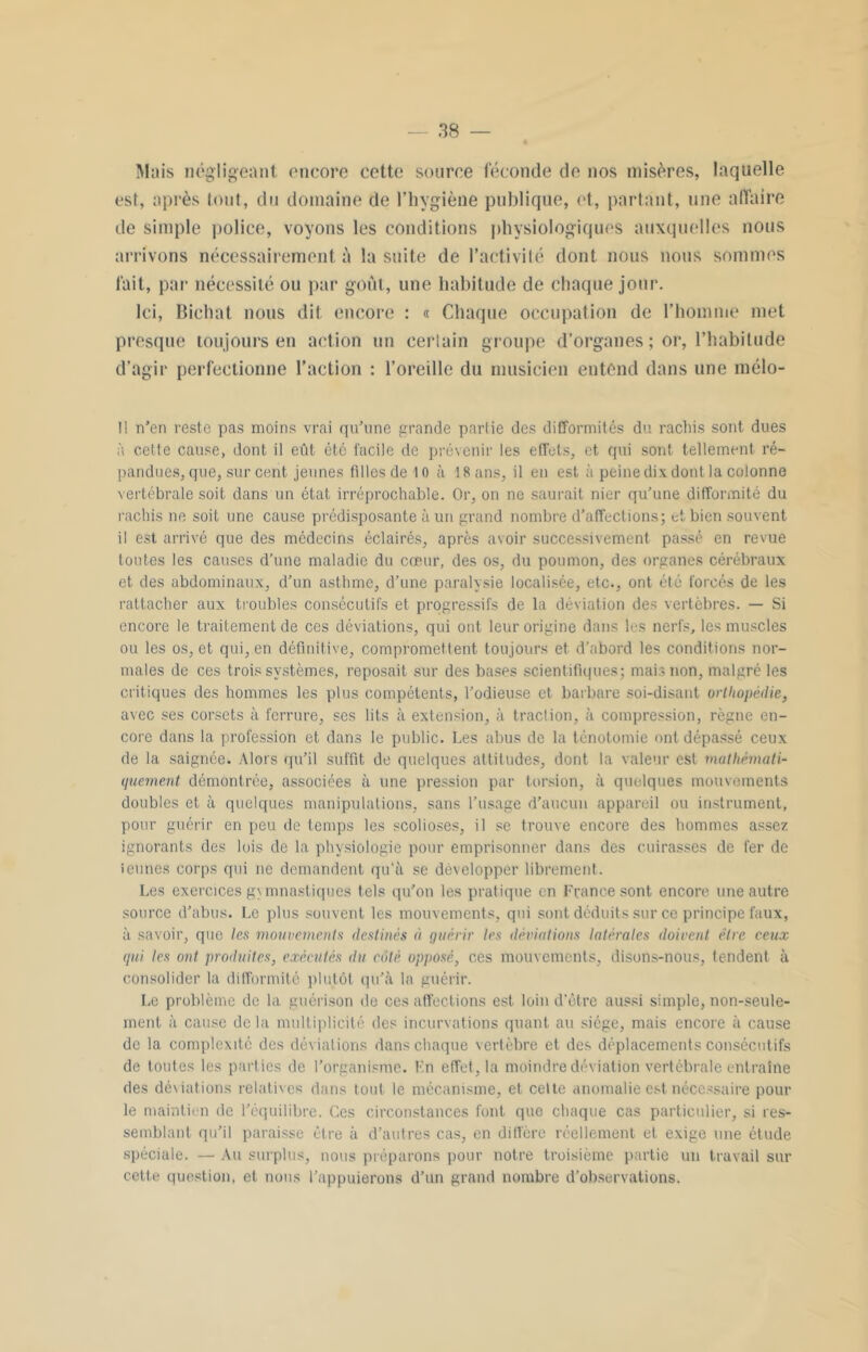 Mais négligeant encore cette source féconde de nos misères, laquelle est, après tout, du domaine de l’hygiène publique, et, partant, une affaire de simple police, voyons les conditions physiologiques auxquelles nous arrivons nécessairement à la suite de l’activité dont nous nous sommes fait, par nécessité ou par goût, une habitude de chaque jour. Ici, Bichat nous dit encore : « Chaque occupation de l’homme met presque toujours en action un certain groupe d’organes ; or, l’habitude d’agir perfectionne l’action : l’oreille du musicien entend dans une mélo- !i n'en reste pas moins vrai qu’une grande partie des difformités du rachis sont dues à cette cause, dont il eût été facile de prévenir les effets, et. qui sont tellement ré- pandues, que, sur cent jeunes filles de 10 à 18 ans, il en est à peine dix dont la colonne vertébrale soit dans un état irréprochable. Or, on ne saurait nier qu’une difformité du rachis ne soit une cause prédisposante à un grand nombre d'affections; et bien souvent il est arrivé que des médecins éclairés, après avoir successivement passé en revue toutes les causes d’une maladie du cœur, des os, du poumon, des organes cérébraux et des abdominaux, d’un asthme, d’une paralysie localisée, etc., ont été forcés de les rattacher aux troubles consécutifs et progressifs de la déviation des vertèbres. — Si encore le traitement de ces déviations, qui ont leur origine dans les nerfs, les muscles ou les os, et qui, en définitive, compromettent toujours et d’abord les conditions nor- males de ces trois systèmes, reposait sur des bases scientifiques; mais non, malgré les critiques des hommes les plus compétents, l’odieuse et barbare soi-disant orthopédie, avec ses corsets à ferrure, ses lits à extension, à traction, à compression, règne en- core dans la profession et dans le public. Les abus de la ténotomie ont dépassé ceux de la saignée. Alors qu’il suffit de quelques altitudes, dont la valeur est mathémati- quement démontrée, associées à une pression par torsion, à quelques mouvements doubles et à quelques manipulations, sans l’usage d’aucun appareil ou instrument, pour guérir en peu de temps les scolioses, il se trouve encore des hommes assez ignorants des lois de la physiologie pour emprisonner dans des cuirasses de fer de îeunes corps qui ne demandent qu'a se développer librement. Les exercices gymnastiques tels qu’on les pratique en France sont encore une autre source d’abus. Le plus souvent les mouvements, qui sont déduits sur ce principe faux, à savoir, que les mouvements destinés à quérir les déviations latérales doivent être ceux qui les ont produites, exécutés du côté opposé, ces mouvements, disons-nous, tendent à consolider la difformité plutôt qu’à la guérir. Le problème de la guérison de ces affections est loin d'être aussi simple, non-seule- ment à cause delà multiplicité des incurvations quant au siège, mais encore à cause de la complexité des déviations dans chaque vertèbre et des déplacements consécutifs de toutes les parties de l’organisme. En effet, la moindre déviation vertébrale entraîne des déviations relatives dans tout le mécanisme, et celte anomalie est nécessaire pour le maintien de l’équilibre. Ces circonstances font que chaque cas particulier, si res- semblant qu’il paraisse être à d’autres cas, en diffère réellement et exige une étude spéciale. — Au surplus, nous préparons pour notre troisième partie un travail sur cette question, et nous l’appuierons d’un grand nombre d’observations.