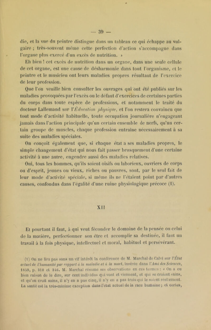 die, et la vue du peintre distingue dans un tableau ce qui échappe au vul- gaire ; très-souvent même cette perfection d’action s’accompagne dans l’organe plus exercé d’un excès de nutrition. » Eli bien ! cet excès de nutrition dans un organe, dans une seule cellule de cet organe, est une cause de désharmonie dans tout l’organisme, et le peintre et h* musicien ont leurs maladies propres résultant de l’exercice de leur profession. Que l’on veuille bien consulter les ouvrages qui ont été publiés sur les maladies provoquées par l’excès ou le défaut d'exercices de certaines parties du corps dans toute espèce de professions, et notamment le traité du docteur Lallemand sur Y Education physique, et l’on restera convaincu que tout mode d’activité habituelle, toute occupation journalière n’engageant jamais dans l’action principale qu’un certain ensemble de nerfs, qu’un cer- tain groupe de muscles, chaque profession entraîne nécessairement à sa suite des maladies spéciales. On conçoit également que, si chaque état a scs maladies propres, le simple changement d’état qui nous fait passer brusquement d’une certaine activité à une autre, engendre aussi des maladies relatives. Oui, tous les hommes, qu’ils soient oisifs ou laborieux, ouvriers de corps ou d’esprit, jeunes ou vieux, riches ou pauvres, sont, par le seul fait de leur mode d’activité spéciale, si même ils ne l’étaient point par d’autres causes, confondus dans l’égalité d’une ruine physiologique précoce (1). Xll Et pourtant il faut, à qui veut féconder le domaine de la pensée ou celui de la matière, perfectionner son être et accomplir sa destinée, il faut un travail à la fois physique, intellectuel et moral, habituel et persévérant. (1) On ne lira pas sans un vif intérêt la conférence de M. Marchai de Calvi sur YÉtat actuel de l'humanité par rapport à la maladie et à la mort, insérée dans Y Ami des Sciences, 1859, p. 310 et 346. M. Marchai résume ses observations en ces termes: « On a eu bien raison de le dire, sur cent individus qui vont et viennent, et qui se croient sains, et qu’un croit sains, il n’y en a pas cinq, il n’y en a pas trois qui le soient réellement. La santé est la très-minime exception dans l’etat actuel de la race humaine; et certes,