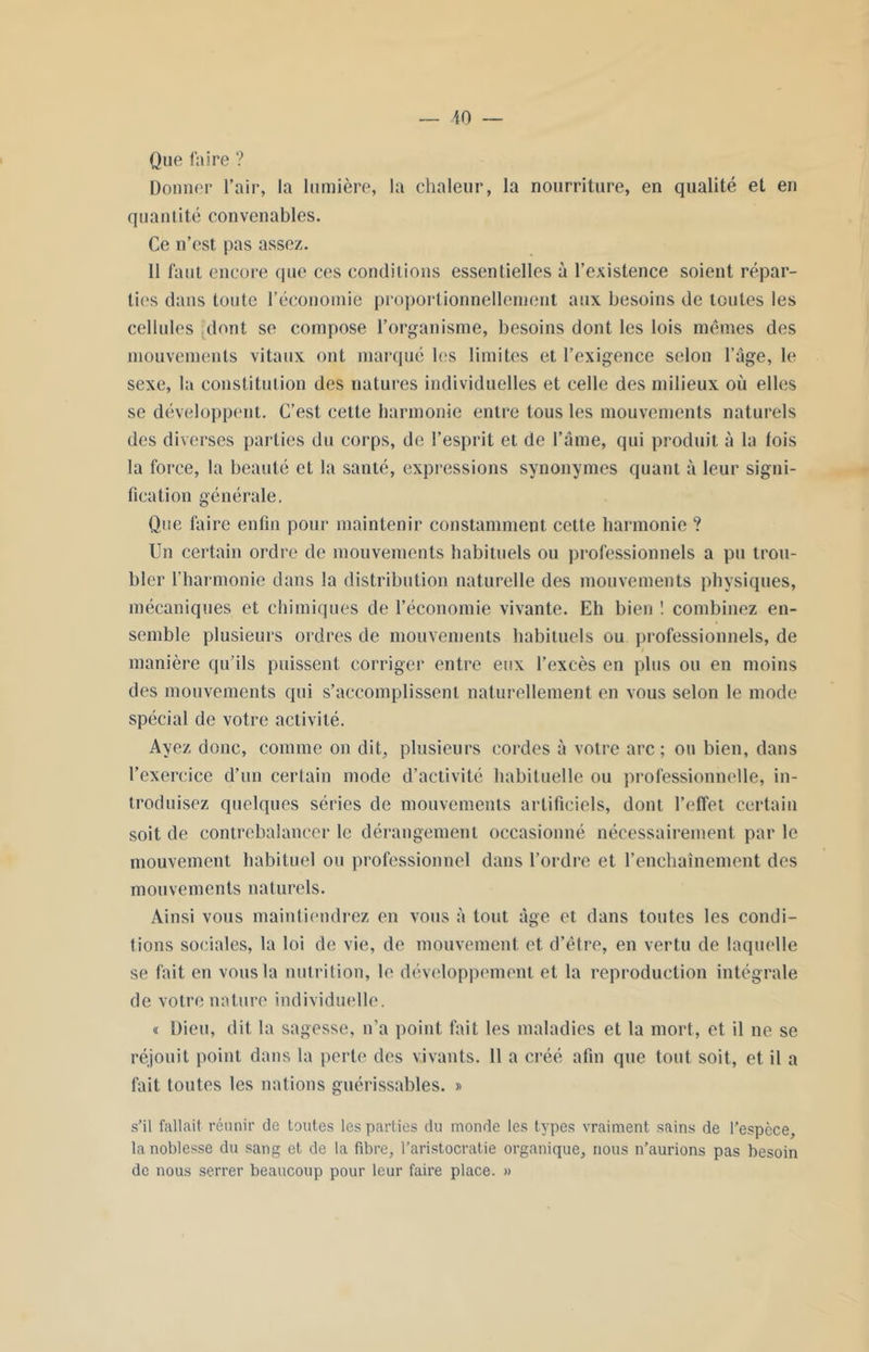 Que faire ? Donner l’air, la lumière, la chaleur, la nourriture, en qualité et en quantité convenables. Ce n’est pas assez. 11 faut encore que ces conditions essentielles à l’existence soient répar- ties dans toute l’économie proportionnellement aux besoins de toutes les cellules dont se compose l’organisme, besoins dont les lois mêmes des mouvements vitaux ont marqué les limites et l’exigence selon l’âge, le sexe, la constitution des natures individuelles et celle des milieux où elles se développent. C’est cette harmonie entre tous les mouvements naturels des diverses parties du corps, de l’esprit et de l’âme, qui produit à la fois la force, la beauté et la santé, expressions synonymes quant à leur signi- fication générale. Que faire enfin pour maintenir constamment cette harmonie ? Un certain ordre de mouvements habituels ou professionnels a pu trou- bler l’harmonie dans la distribution naturelle des mouvements physiques, mécaniques et chimiques de l’économie vivante. Eh bien ! combinez en- semble plusieurs ordres de mouvements habituels ou professionnels, de manière qu’ils puissent corriger entre eux l’excès en plus ou en moins des mouvements qui s’accomplissent naturellement en vous selon le mode spécial de votre activité. Ayez donc, comme on dit, plusieurs cordes à votre arc; ou bien, dans l’exercice d’un certain mode d’activité habituelle ou professionnelle, in- troduisez quelques séries de mouvements artificiels, dont l’effet certain soit de contrebalancer le dérangement occasionné nécessairement par le mouvement habituel ou professionnel dans l’ordre et l’enchaînement des mouvements naturels. Ainsi vous maintiendrez en vous à tout âge et dans toutes les condi- tions sociales, la loi de vie, de mouvement et d’être, en vertu de laquelle se fait en vous la nutrition, le développement et la reproduction intégrale de votre nature individuelle. « Dieu, dit la sagesse, n’a point fait les maladies et la mort, et il ne se réjouit point dans la perte des vivants. 11 a créé afin que tout soit, et il a fait toutes les nations guérissables. » s’il fallait réunir de toutes les parties du monde les types vraiment sains de l’espèce, la noblesse du sang et de la fibre, l’aristocratie organique, nous n’aurions pas besoin de nous serrer beaucoup pour leur faire place. »