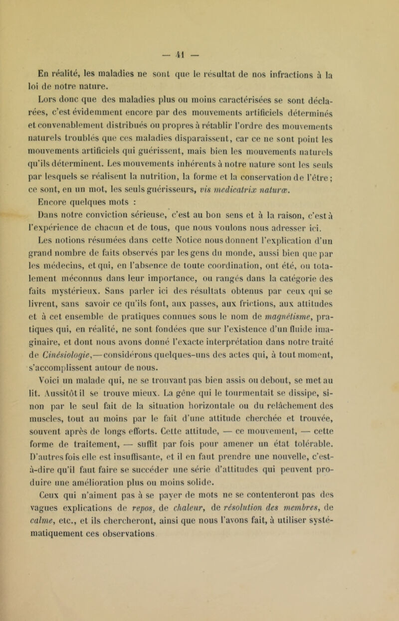 En réalité, les maladies ne sont que le résultat de nos infractions à la loi de notre nature. Lors donc que des maladies plus ou moins caractérisées se sont décla- rées, c’est évidemment encore par des mouvements artificiels déterminés et convenablement distribués ou propres à rétablir l’ordre dos mouvements naturels troublés que ces maladies disparaissent, car ce ne sont point les mouvements artificiels qui guérissent, mais bien les mouvements naturels qu’ils déterminent. Les mouvements inhérents à notre nature sont les seuls par lesquels se réalisent la nutrition, la forme et la conservation de l’être; ce sont, en un mot, les seuls guérisseurs, vis mcdicatrix naturœ. Encore quelques mots : Dans notre conviction sérieuse, c’est au bon sens et à la raison, c’est à l’expérience de chacun et de tous, que nous voulons nous adresser ici. Les notions résumées dans cette Notice nous donnent l’explication d’un grand nombre de faits observés par les gens du monde, aussi bien que par les médecins, et qui, en l’absence de toute coordination, ont été, ou tota- lement méconnus dans leur importance, ou rangés dans la catégorie des faits mystérieux. Sans parler ici des résultats obtenus par ceux qui se livrent, sans savoir ce qu’ils font, aux passes, aux frictions, aux attitudes et à cet ensemble de pratiques connues sous le nom de magnétisme, pra- tiques qui, en réalité, ne sont fondées que sur l’existence d’un fluide ima- ginaire, et dont nous avons donné l’exacte interprétation dans notre traité de Cinésiologie,— considérons quelques-uns des actes qui, à tout moment, s’accomplissent autour de nous. Voici un malade qui, ne se trouvant pas bien assis ou debout, se met au lit. Aussitôt il se trouve mieux. La gêne qui le tourmentait se dissipe, si- non par le seul fait de la situation horizontale ou du relâchement des muscles, tout au moins par le fait d’une altitude cherchée et trouvée, souvent après de longs efforts. Celte attitude, — ce mouvement, — cette forme de traitement, — suffit par fois pour amener un état tolérable. D’autres fois elle est insuffisante, et il en faut prendre une nouvelle, c’est- à-dire qu’il faut faire se succéder une série d’attitudes qui peuvent pro- duire une amélioration plus ou moins solide. Ceux qui n’aiment pas à se payer de mots ne se contenteront pas des vagues explications de repos, de chaleur, de résolution des membres, de calme, etc., et ils chercheront, ainsi que nous l’avons fait, à utiliser systé- matiquement ces observations