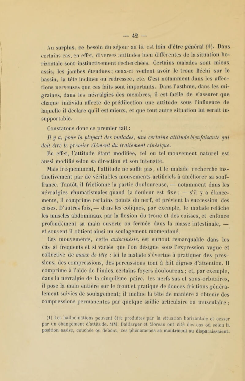 Au surplus, ce besoin du séjour au lit est loin d’être général (4). Dans certains cas, en effet, diverses attitudes bien différentes de la situation ho- rizontale sont instinctivement recherchées. Certains malades soni mieux assis, les jambes étendues ; ceux-ci veulent avoir le tronc fléchi sur le bassin, la tête inclinée ou redressée, etc. C’est notamment dans les affec- tions nerveuses que ces faits sont importants. Dans l’asthme, dans les mi- graines, dans les névralgies des membres, il est facile de s’assurer que chaque individu affecte de prédilection une attitude sous l’influence de laquelle il déclare qu’il est mieux, et que tout autre situation lui serait in- supportable. Constatons donc ce premier fait : Il y a, pour la plupart des malades, une certaine attitude bienfaisante qui doit être le premier élément du traitement cinésique. En effet, l’attitude étant modifiée, tel ou tel mouvement naturel est aussi modifié selon sa direction et son intensité. Mais fréquemment, l’attitude ne subit pas, et le malade recherche ins- tinctivement par de véritables mouvements artificiels à améliorer sa souf- france. Tantôt, il frictionne la partie douloureuse, — notamment dans les névralgies rhumatismales quand la douleur est fixe; — s’il y a élance- ments, il comprime certains points du nerf, et prévient la succession des crises. D’autres fois,— dans les coliques, par exemple, le malade relâche les muscles abdominaux par la flexion du tronc et des cuisses, et enfonce profondément sa main ouverte ou fermée dans la masse intestinale, — et souvent il obtient ainsi un soulagement momentané. Ces mouvements, cette autocinésie, est surtout remarquable dans les cas si frequents et si variés que Ton désigne sous l’expression vague et collective de maux de tête : ici le malade s’évertue à pratiquer des pres- sions, des compressions, des percussions tout à fait dignes d’attention. 11 comprime à l’aide de l’index certains foyers douloureux; et, par exemple, dans la névralgie de la cinquième paire, les nerfs sus et sous-orbitaires, il pose la main entière sur le front et pratique de douces frictions généra- lement suivies de soulagement; il incline la tête de manière à obtenir des compressions permanentes par quelque saillie articulaire ou musculaire ; (1) I.es hallucinations peuvent être produites par la situation horizontale et cesser par un changement d’attitude. MM. Baillarger et Moreau ont cité des cas où selon la position assise, couchée ou debout, ces phénomènes se montraient ou disparaissaient.