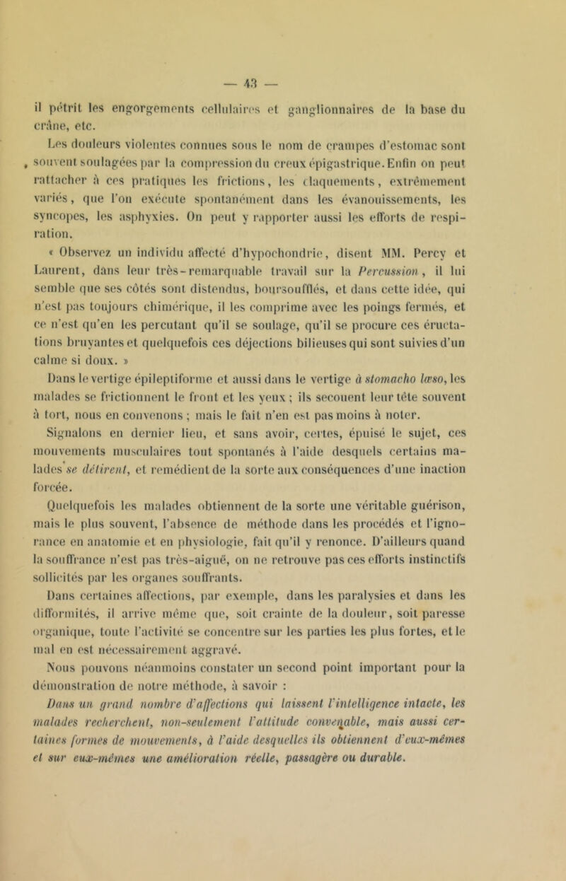 il pétrit les engorgements cellulaires et ganglionnaires de la base du crâne, etc. Les douleurs violentes connues sous le nom de crampes d’estomac sont , souvent soulagées par la compression du creux épigastrique. Enfin on peut rattacher à ces pratiques les frictions, les claquements, extrêmement variés, que l’on exécute spontanément dans les évanouissements, les syncopes, les asphyxies. On peut y rapporter aussi les efforts de respi- ration. « Observez un individu affecté d’hypochondrie, disent MM. Percv et Laurent, dans leur très-remarquable travail sur la Percussion , il lui semble que ses côtés sont distendus, boursoufflés, et dans cette idée, qui n’est pas toujours chimérique, il les comprime avec les poings fermés, et ce n’est qu’en les percutant qu’il se soulage, qu’il se procure ces éructa- tions bruyantes et quelquefois ces déjections bilieuses qui sont suivies d’un calme si doux. » Dans le vertige épileptiforme et aussi dans le vertige à stomacho lœso, les malades se frictionnent le front et les yeux ; ils secouent leur tête souvent à tort, nous en convenons ; mais le fait n’en est pas moins à noter. Signalons en dernier lieu, et sans avoir, certes, épuisé le sujet, ces mouvements musculaires tout spontanés à l’aide desquels certains ma- lades se délirent, et remédient de la sorte aux conséquences d’une inaction forcée. Quelquefois les malades obtiennent de la sorte une véritable guérison, mais le plus souvent, l’absence de méthode dans les procédés et l'igno- rance en anatomie et en physiologie, fait qu’il y renonce. D’ailleurs quand la souffrance n’est pas très-aiguë, on ne retrouve pas ces efforts instinctifs sollicités par les organes souffrants. Dans certaines affections, par exemple, dans les paralysies et dans les difformités, il arrive même que, soit crainte de la douleur, soit paresse organique, toute l’activité se concentre sur les parties les plus fortes, et le mal en est nécessairement aggravé. Nous pouvons néanmoins constater un second point important pour la démonstration de nou e méthode, à savoir : Dans un grand nombre d’affections qui laissent l'intelligence intacte, les malades recherchent, non-seulement l’attitude convenable, mais aussi cer- taines formes de mouvements, à l’aide desquelles ils obtiennent d’eux-mêmes et sur eux-mêmes une amélioration réelle, passagère ou durable.